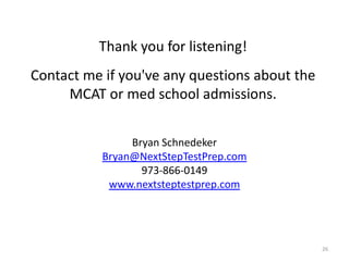 Thank you for listening!
Contact me if you've any questions about the
MCAT or med school admissions.
Bryan Schnedeker
Bryan@NextStepTestPrep.com
973-866-0149
www.nextsteptestprep.com

26

 