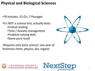 Physical and Biological Sciences
•70 minutes, 52 Q's, 7 Passages
•It's NOT a science test, actually tests:
•Critical reading
•Time / Anxiety management
•Problem-solving skills
•Some pure recall

•Requires only basic science: one year of
freshman chem, physics, bio, organic

9

 