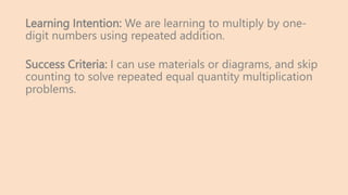 Learning Intention: We are learning to multiply by one-
digit numbers using repeated addition.
Success Criteria: I can use materials or diagrams, and skip
counting to solve repeated equal quantity multiplication
problems.
 