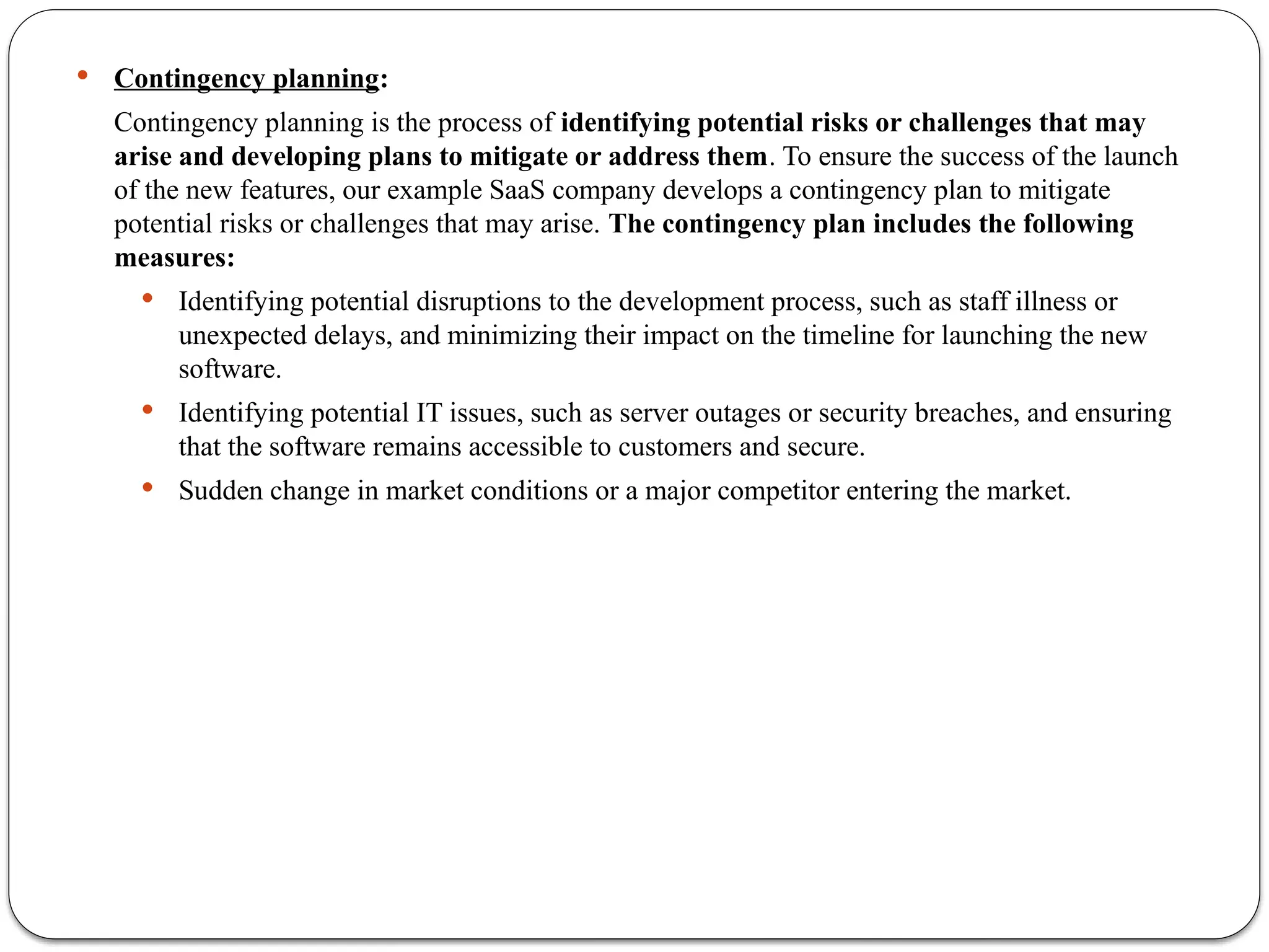  Contingency planning:
Contingency planning is the process of identifying potential risks or challenges that may
arise and developing plans to mitigate or address them. To ensure the success of the launch
of the new features, our example SaaS company develops a contingency plan to mitigate
potential risks or challenges that may arise. The contingency plan includes the following
measures:
 Identifying potential disruptions to the development process, such as staff illness or
unexpected delays, and minimizing their impact on the timeline for launching the new
software.
 Identifying potential IT issues, such as server outages or security breaches, and ensuring
that the software remains accessible to customers and secure.
 Sudden change in market conditions or a major competitor entering the market.
 
