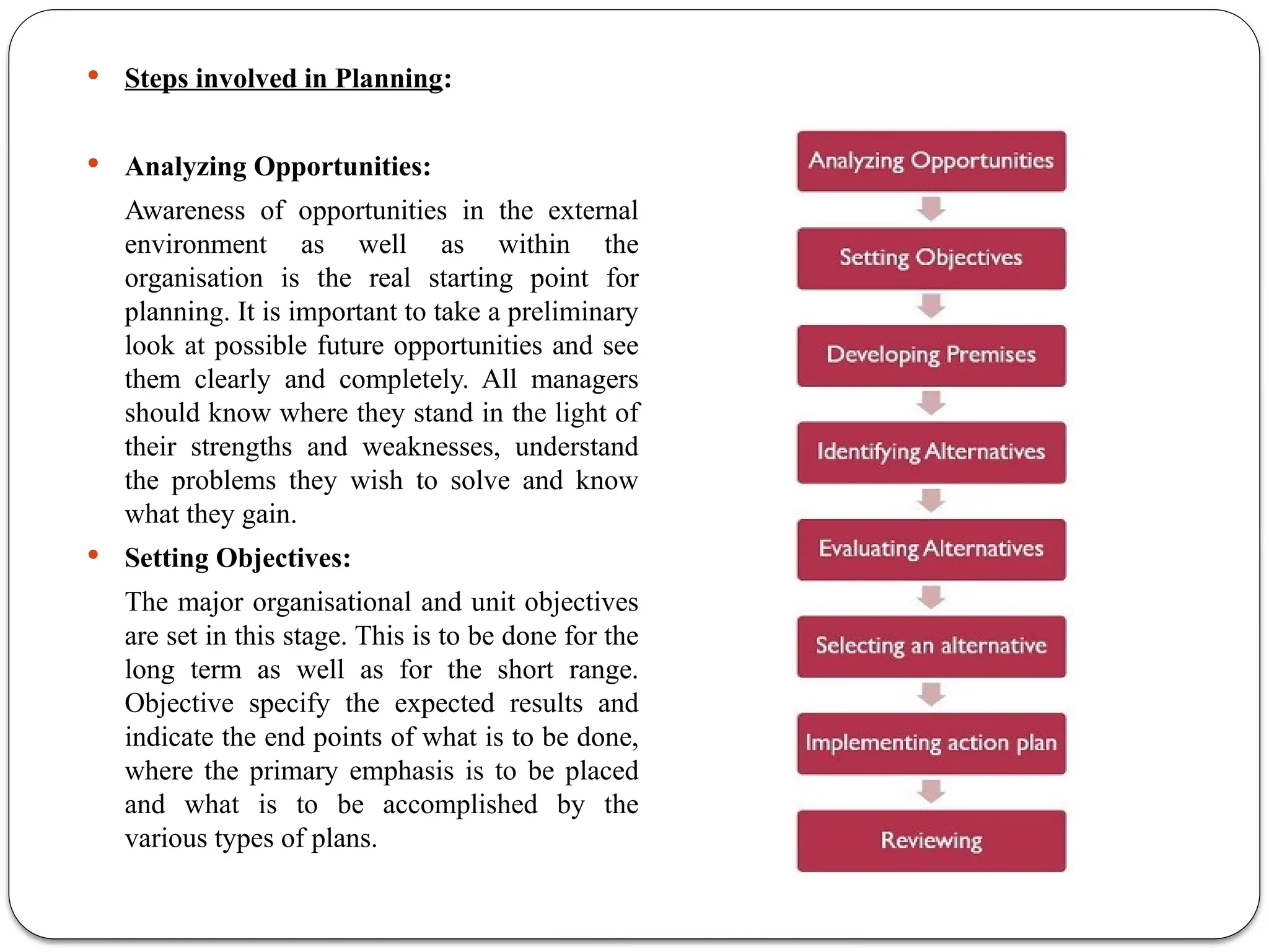  Steps involved in Planning:
 Analyzing Opportunities:
Awareness of opportunities in the external
environment as well as within the
organisation is the real starting point for
planning. It is important to take a preliminary
look at possible future opportunities and see
them clearly and completely. All managers
should know where they stand in the light of
their strengths and weaknesses, understand
the problems they wish to solve and know
what they gain.
 Setting Objectives:
The major organisational and unit objectives
are set in this stage. This is to be done for the
long term as well as for the short range.
Objective specify the expected results and
indicate the end points of what is to be done,
where the primary emphasis is to be placed
and what is to be accomplished by the
various types of plans.
 