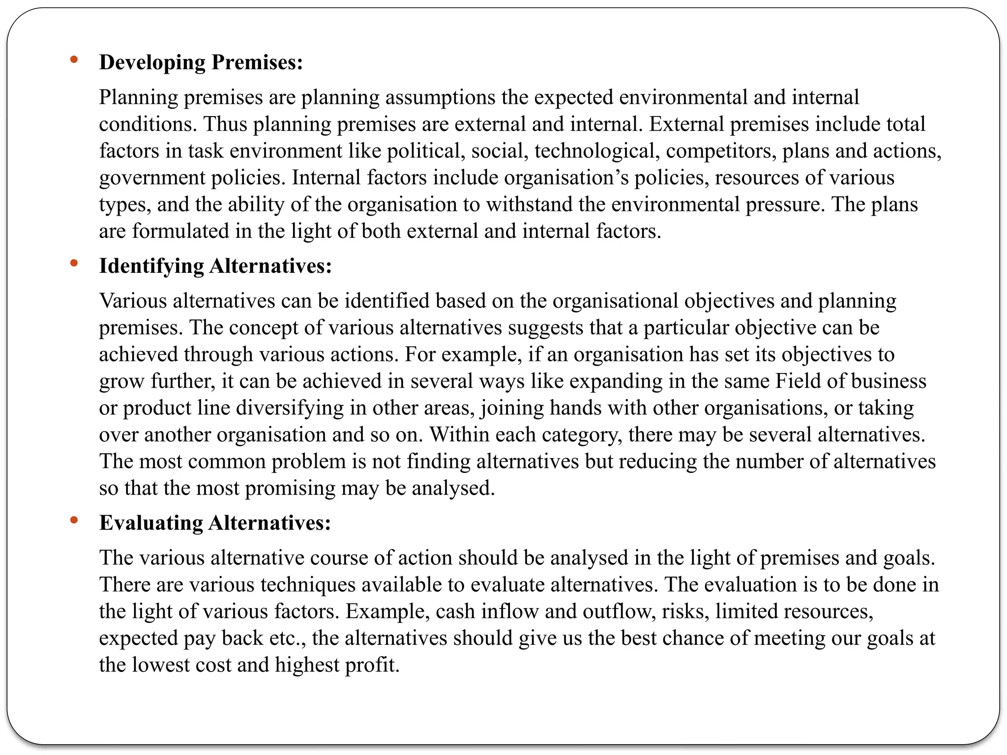  Developing Premises:
Planning premises are planning assumptions the expected environmental and internal
conditions. Thus planning premises are external and internal. External premises include total
factors in task environment like political, social, technological, competitors, plans and actions,
government policies. Internal factors include organisation’s policies, resources of various
types, and the ability of the organisation to withstand the environmental pressure. The plans
are formulated in the light of both external and internal factors.
 Identifying Alternatives:
Various alternatives can be identified based on the organisational objectives and planning
premises. The concept of various alternatives suggests that a particular objective can be
achieved through various actions. For example, if an organisation has set its objectives to
grow further, it can be achieved in several ways like expanding in the same Field of business
or product line diversifying in other areas, joining hands with other organisations, or taking
over another organisation and so on. Within each category, there may be several alternatives.
The most common problem is not finding alternatives but reducing the number of alternatives
so that the most promising may be analysed.
 Evaluating Alternatives:
The various alternative course of action should be analysed in the light of premises and goals.
There are various techniques available to evaluate alternatives. The evaluation is to be done in
the light of various factors. Example, cash inflow and outflow, risks, limited resources,
expected pay back etc., the alternatives should give us the best chance of meeting our goals at
the lowest cost and highest profit.
 