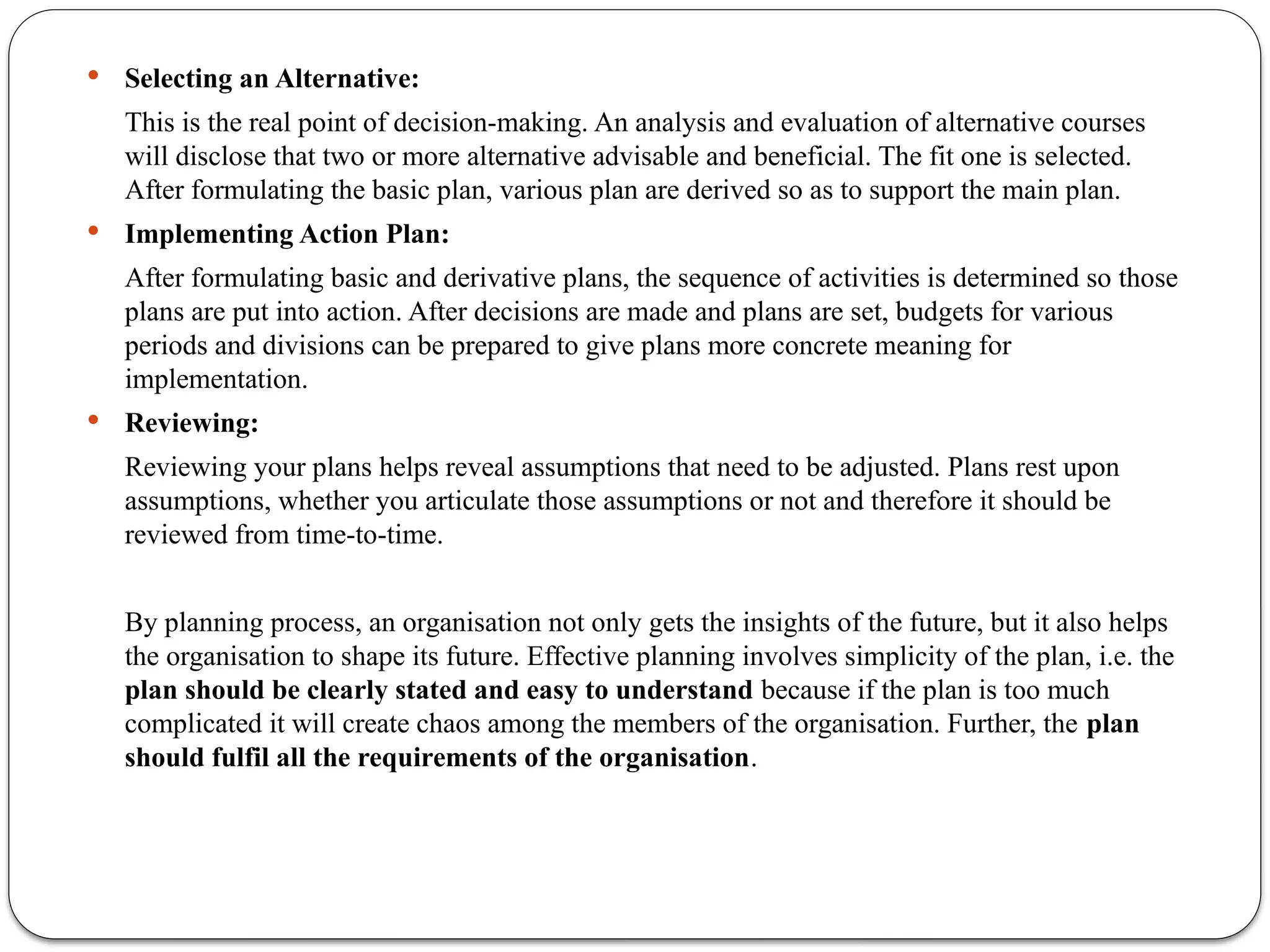  Selecting an Alternative:
This is the real point of decision-making. An analysis and evaluation of alternative courses
will disclose that two or more alternative advisable and beneficial. The fit one is selected.
After formulating the basic plan, various plan are derived so as to support the main plan.
 Implementing Action Plan:
After formulating basic and derivative plans, the sequence of activities is determined so those
plans are put into action. After decisions are made and plans are set, budgets for various
periods and divisions can be prepared to give plans more concrete meaning for
implementation.
 Reviewing:
Reviewing your plans helps reveal assumptions that need to be adjusted. Plans rest upon
assumptions, whether you articulate those assumptions or not and therefore it should be
reviewed from time-to-time.
By planning process, an organisation not only gets the insights of the future, but it also helps
the organisation to shape its future. Effective planning involves simplicity of the plan, i.e. the
plan should be clearly stated and easy to understand because if the plan is too much
complicated it will create chaos among the members of the organisation. Further, the plan
should fulfil all the requirements of the organisation.
 