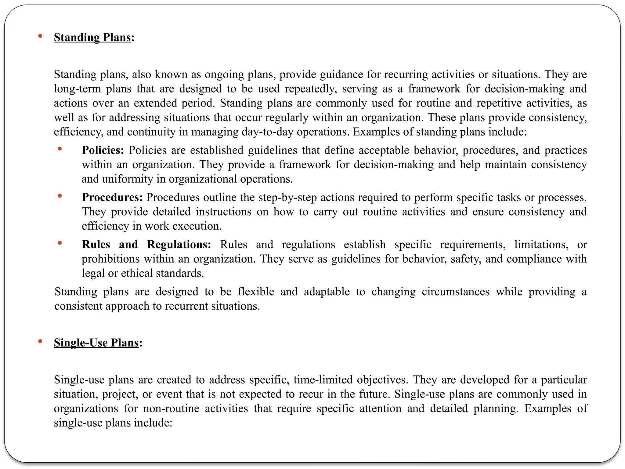  Standing Plans:
Standing plans, also known as ongoing plans, provide guidance for recurring activities or situations. They are
long-term plans that are designed to be used repeatedly, serving as a framework for decision-making and
actions over an extended period. Standing plans are commonly used for routine and repetitive activities, as
well as for addressing situations that occur regularly within an organization. These plans provide consistency,
efficiency, and continuity in managing day-to-day operations. Examples of standing plans include:
 Policies: Policies are established guidelines that define acceptable behavior, procedures, and practices
within an organization. They provide a framework for decision-making and help maintain consistency
and uniformity in organizational operations.
 Procedures: Procedures outline the step-by-step actions required to perform specific tasks or processes.
They provide detailed instructions on how to carry out routine activities and ensure consistency and
efficiency in work execution.
 Rules and Regulations: Rules and regulations establish specific requirements, limitations, or
prohibitions within an organization. They serve as guidelines for behavior, safety, and compliance with
legal or ethical standards.
Standing plans are designed to be flexible and adaptable to changing circumstances while providing a
consistent approach to recurrent situations.
 Single-Use Plans:
Single-use plans are created to address specific, time-limited objectives. They are developed for a particular
situation, project, or event that is not expected to recur in the future. Single-use plans are commonly used in
organizations for non-routine activities that require specific attention and detailed planning. Examples of
single-use plans include:
 