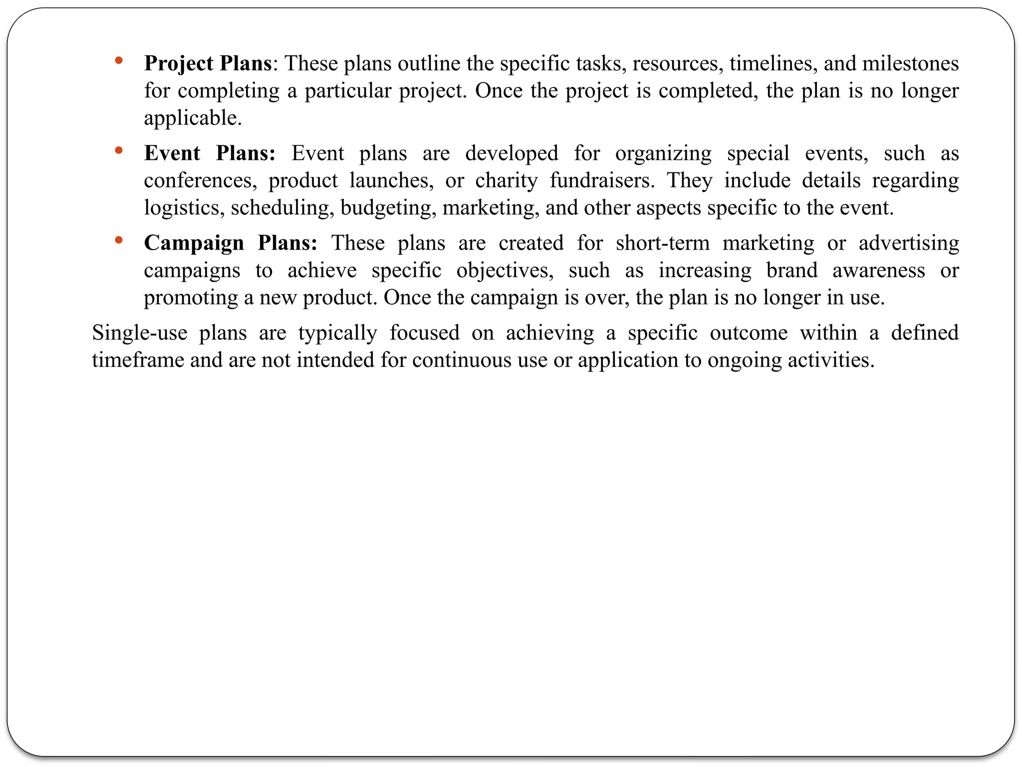  Project Plans: These plans outline the specific tasks, resources, timelines, and milestones
for completing a particular project. Once the project is completed, the plan is no longer
applicable.
 Event Plans: Event plans are developed for organizing special events, such as
conferences, product launches, or charity fundraisers. They include details regarding
logistics, scheduling, budgeting, marketing, and other aspects specific to the event.
 Campaign Plans: These plans are created for short-term marketing or advertising
campaigns to achieve specific objectives, such as increasing brand awareness or
promoting a new product. Once the campaign is over, the plan is no longer in use.
Single-use plans are typically focused on achieving a specific outcome within a defined
timeframe and are not intended for continuous use or application to ongoing activities.
 