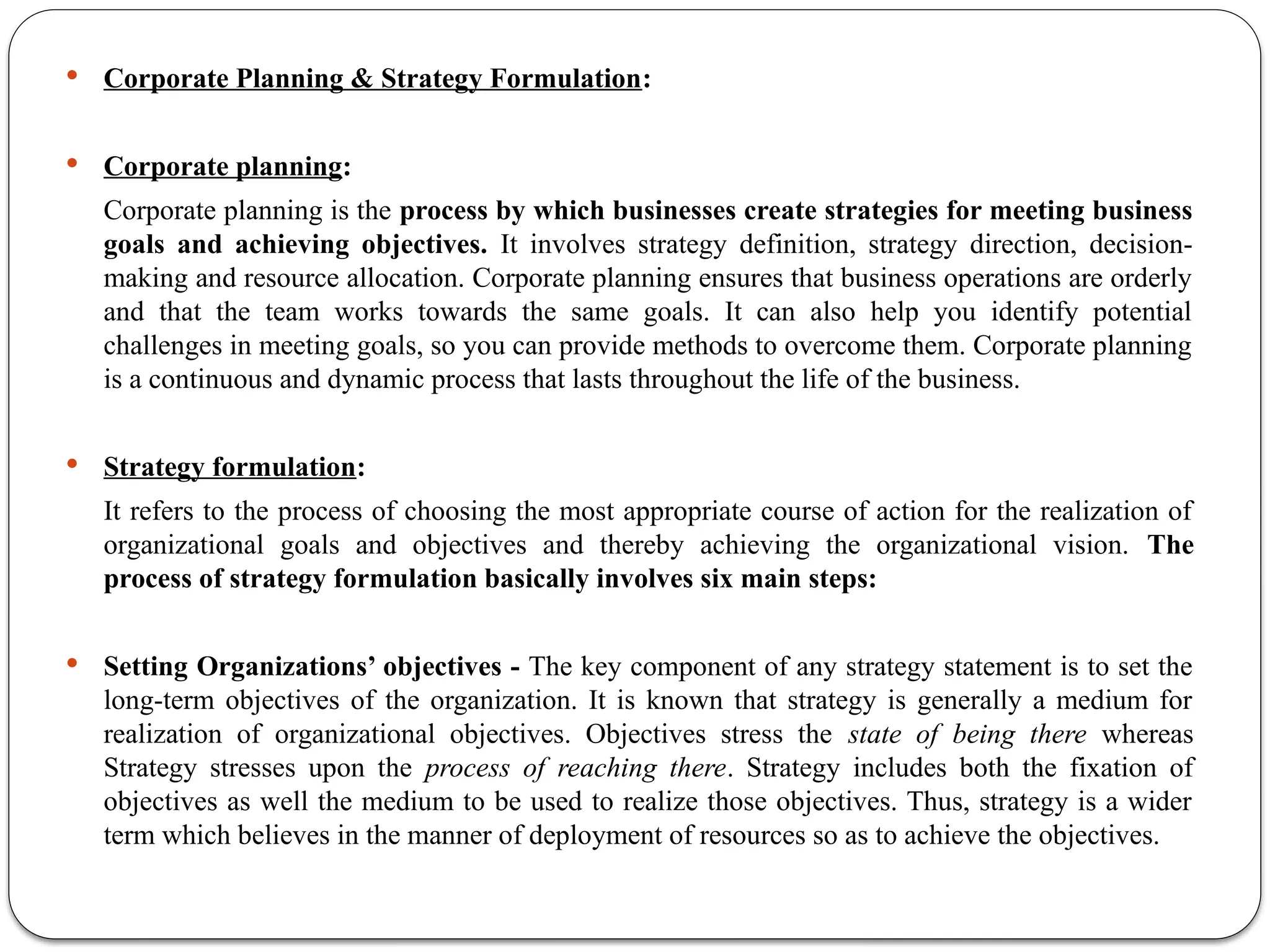  Corporate Planning & Strategy Formulation:
 Corporate planning:
Corporate planning is the process by which businesses create strategies for meeting business
goals and achieving objectives. It involves strategy definition, strategy direction, decision-
making and resource allocation. Corporate planning ensures that business operations are orderly
and that the team works towards the same goals. It can also help you identify potential
challenges in meeting goals, so you can provide methods to overcome them. Corporate planning
is a continuous and dynamic process that lasts throughout the life of the business.
 Strategy formulation:
It refers to the process of choosing the most appropriate course of action for the realization of
organizational goals and objectives and thereby achieving the organizational vision. The
process of strategy formulation basically involves six main steps:
 Setting Organizations’ objectives - The key component of any strategy statement is to set the
long-term objectives of the organization. It is known that strategy is generally a medium for
realization of organizational objectives. Objectives stress the state of being there whereas
Strategy stresses upon the process of reaching there. Strategy includes both the fixation of
objectives as well the medium to be used to realize those objectives. Thus, strategy is a wider
term which believes in the manner of deployment of resources so as to achieve the objectives.
 