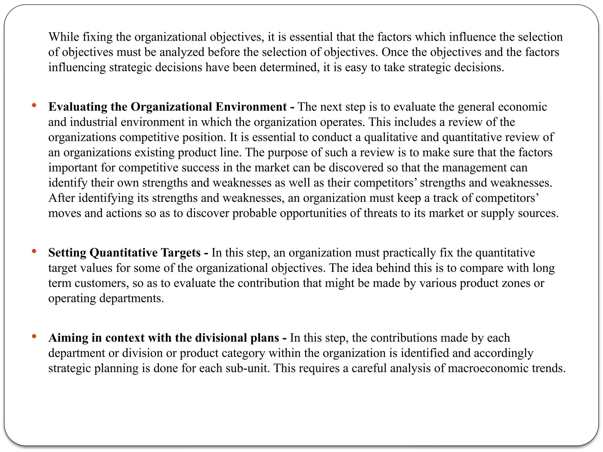 While fixing the organizational objectives, it is essential that the factors which influence the selection
of objectives must be analyzed before the selection of objectives. Once the objectives and the factors
influencing strategic decisions have been determined, it is easy to take strategic decisions.
 Evaluating the Organizational Environment - The next step is to evaluate the general economic
and industrial environment in which the organization operates. This includes a review of the
organizations competitive position. It is essential to conduct a qualitative and quantitative review of
an organizations existing product line. The purpose of such a review is to make sure that the factors
important for competitive success in the market can be discovered so that the management can
identify their own strengths and weaknesses as well as their competitors’ strengths and weaknesses.
After identifying its strengths and weaknesses, an organization must keep a track of competitors’
moves and actions so as to discover probable opportunities of threats to its market or supply sources.
 Setting Quantitative Targets - In this step, an organization must practically fix the quantitative
target values for some of the organizational objectives. The idea behind this is to compare with long
term customers, so as to evaluate the contribution that might be made by various product zones or
operating departments.
 Aiming in context with the divisional plans - In this step, the contributions made by each
department or division or product category within the organization is identified and accordingly
strategic planning is done for each sub-unit. This requires a careful analysis of macroeconomic trends.
 