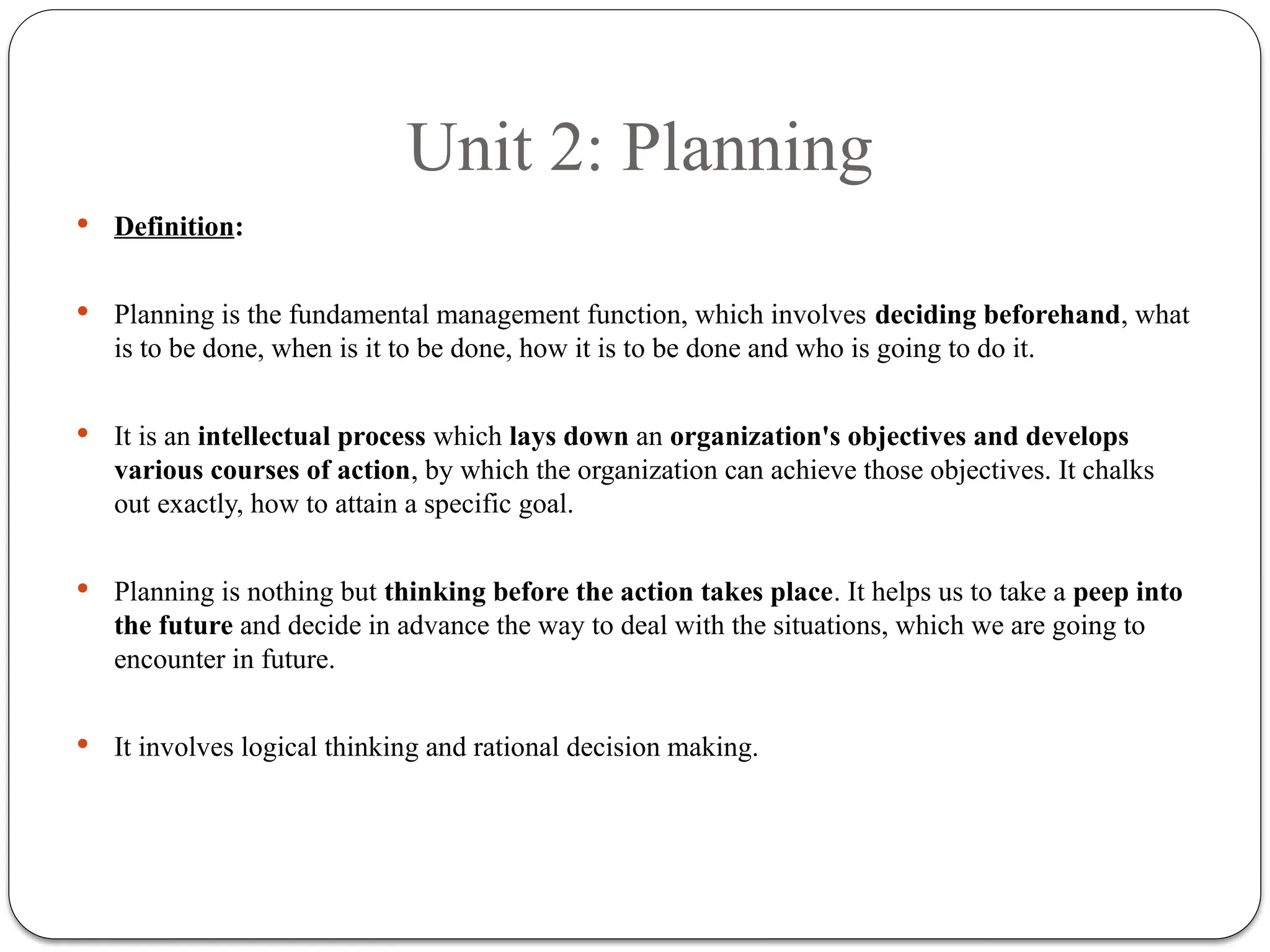 Unit 2: Planning
 Definition:
 Planning is the fundamental management function, which involves deciding beforehand, what
is to be done, when is it to be done, how it is to be done and who is going to do it.
 It is an intellectual process which lays down an organization's objectives and develops
various courses of action, by which the organization can achieve those objectives. It chalks
out exactly, how to attain a specific goal.
 Planning is nothing but thinking before the action takes place. It helps us to take a peep into
the future and decide in advance the way to deal with the situations, which we are going to
encounter in future.
 It involves logical thinking and rational decision making.
 