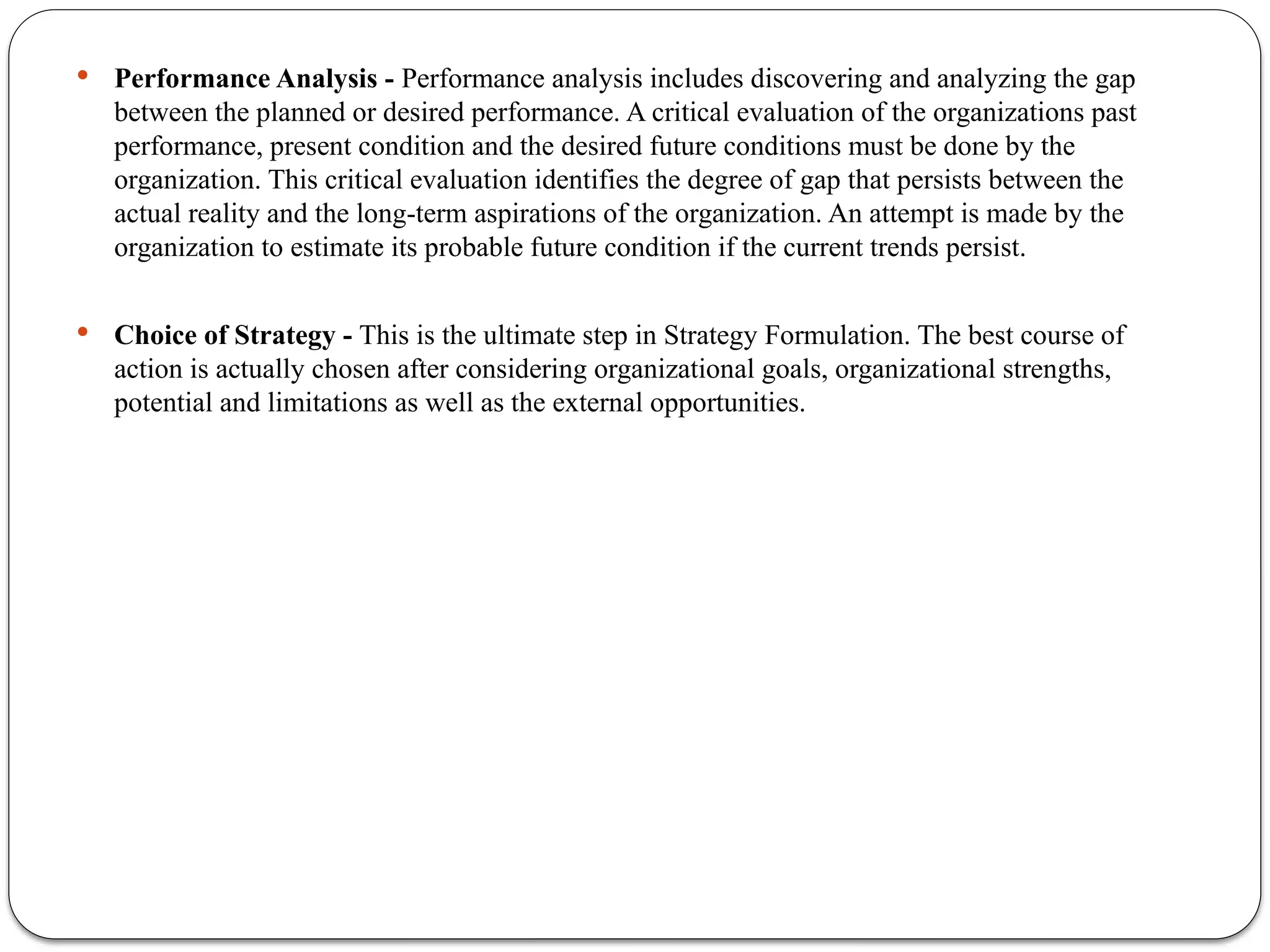  Performance Analysis - Performance analysis includes discovering and analyzing the gap
between the planned or desired performance. A critical evaluation of the organizations past
performance, present condition and the desired future conditions must be done by the
organization. This critical evaluation identifies the degree of gap that persists between the
actual reality and the long-term aspirations of the organization. An attempt is made by the
organization to estimate its probable future condition if the current trends persist.
 Choice of Strategy - This is the ultimate step in Strategy Formulation. The best course of
action is actually chosen after considering organizational goals, organizational strengths,
potential and limitations as well as the external opportunities.
 
