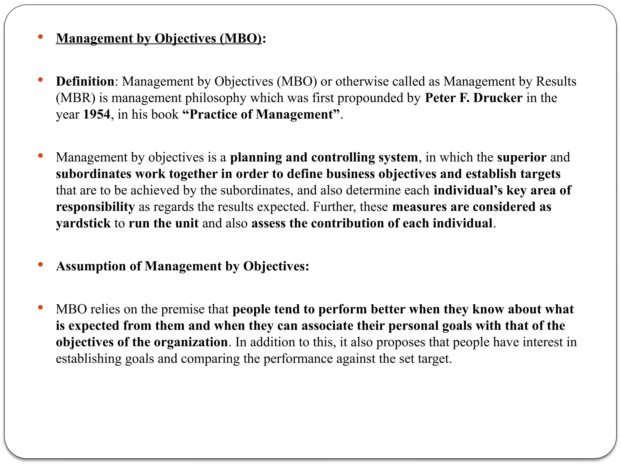  Management by Objectives (MBO):
 Definition: Management by Objectives (MBO) or otherwise called as Management by Results
(MBR) is management philosophy which was first propounded by Peter F. Drucker in the
year 1954, in his book “Practice of Management”.
 Management by objectives is a planning and controlling system, in which the superior and
subordinates work together in order to define business objectives and establish targets
that are to be achieved by the subordinates, and also determine each individual’s key area of
responsibility as regards the results expected. Further, these measures are considered as
yardstick to run the unit and also assess the contribution of each individual.
 Assumption of Management by Objectives:
 MBO relies on the premise that people tend to perform better when they know about what
is expected from them and when they can associate their personal goals with that of the
objectives of the organization. In addition to this, it also proposes that people have interest in
establishing goals and comparing the performance against the set target.
 