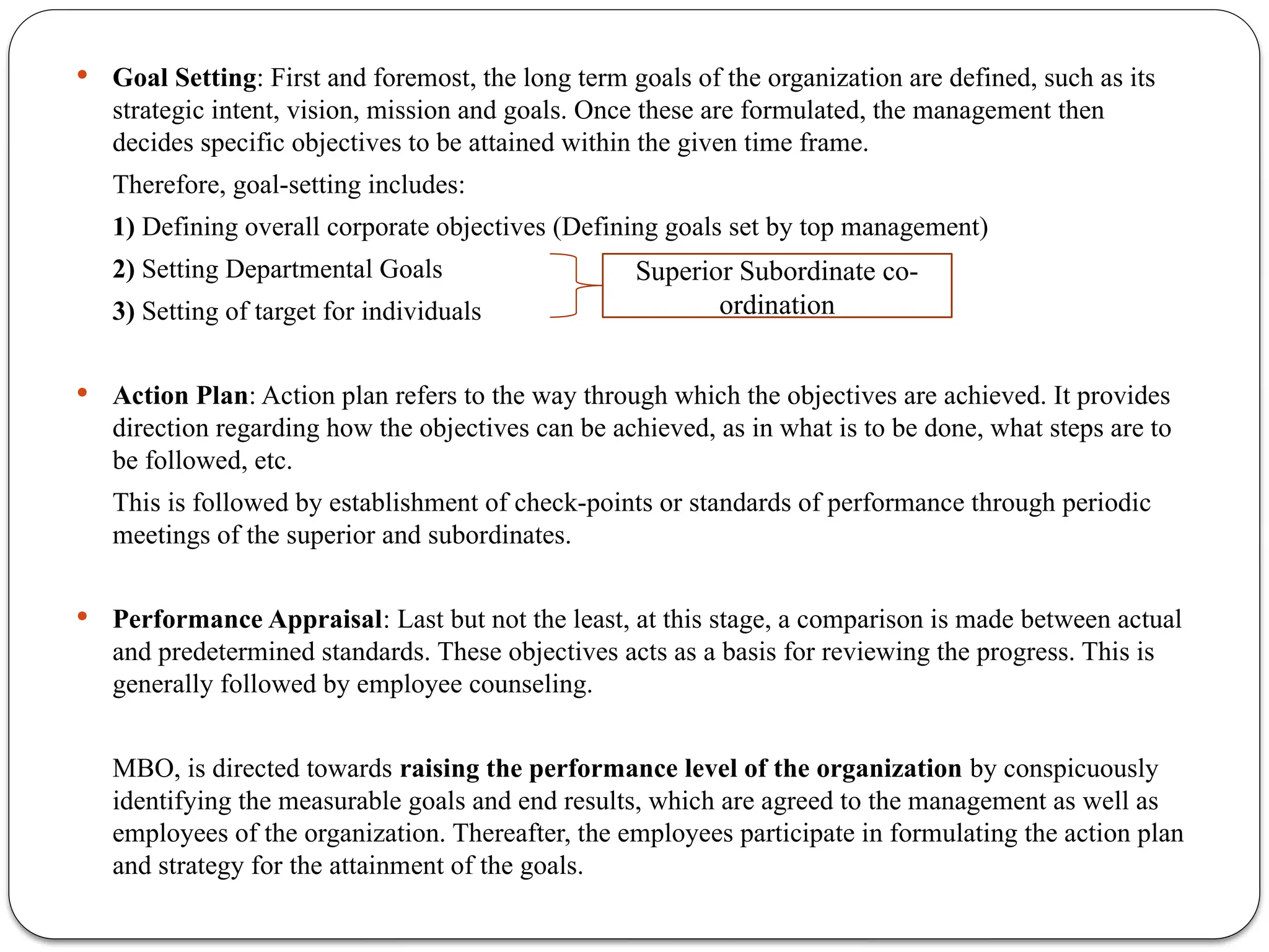  Goal Setting: First and foremost, the long term goals of the organization are defined, such as its
strategic intent, vision, mission and goals. Once these are formulated, the management then
decides specific objectives to be attained within the given time frame.
Therefore, goal-setting includes:
1) Defining overall corporate objectives (Defining goals set by top management)
2) Setting Departmental Goals
3) Setting of target for individuals
 Action Plan: Action plan refers to the way through which the objectives are achieved. It provides
direction regarding how the objectives can be achieved, as in what is to be done, what steps are to
be followed, etc.
This is followed by establishment of check-points or standards of performance through periodic
meetings of the superior and subordinates.
 Performance Appraisal: Last but not the least, at this stage, a comparison is made between actual
and predetermined standards. These objectives acts as a basis for reviewing the progress. This is
generally followed by employee counseling.
MBO, is directed towards raising the performance level of the organization by conspicuously
identifying the measurable goals and end results, which are agreed to the management as well as
employees of the organization. Thereafter, the employees participate in formulating the action plan
and strategy for the attainment of the goals.
Superior Subordinate co-
ordination
 