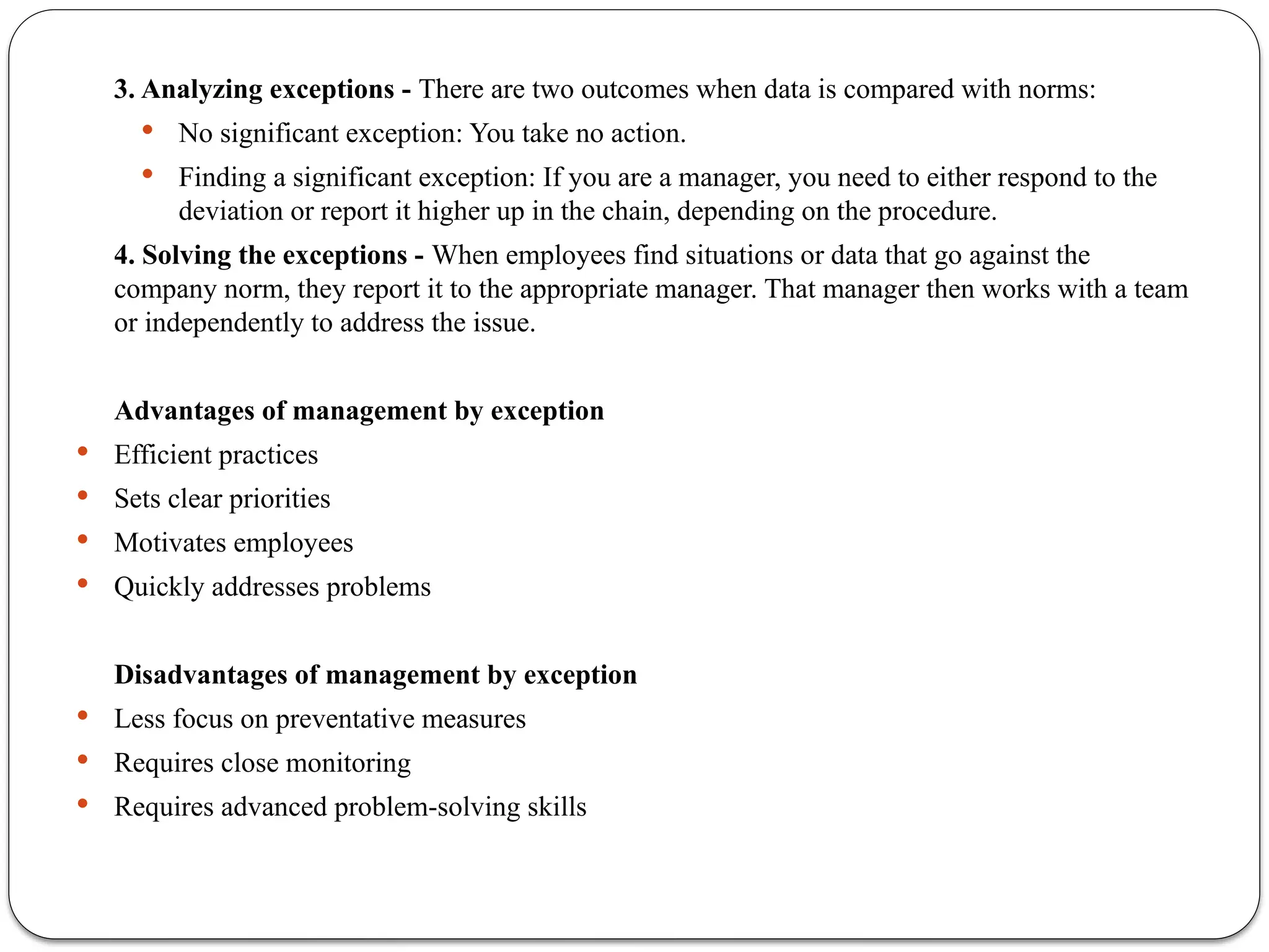 3. Analyzing exceptions - There are two outcomes when data is compared with norms:
 No significant exception: You take no action.
 Finding a significant exception: If you are a manager, you need to either respond to the
deviation or report it higher up in the chain, depending on the procedure.
4. Solving the exceptions - When employees find situations or data that go against the
company norm, they report it to the appropriate manager. That manager then works with a team
or independently to address the issue.
Advantages of management by exception
 Efficient practices
 Sets clear priorities
 Motivates employees
 Quickly addresses problems
Disadvantages of management by exception
 Less focus on preventative measures
 Requires close monitoring
 Requires advanced problem-solving skills
 