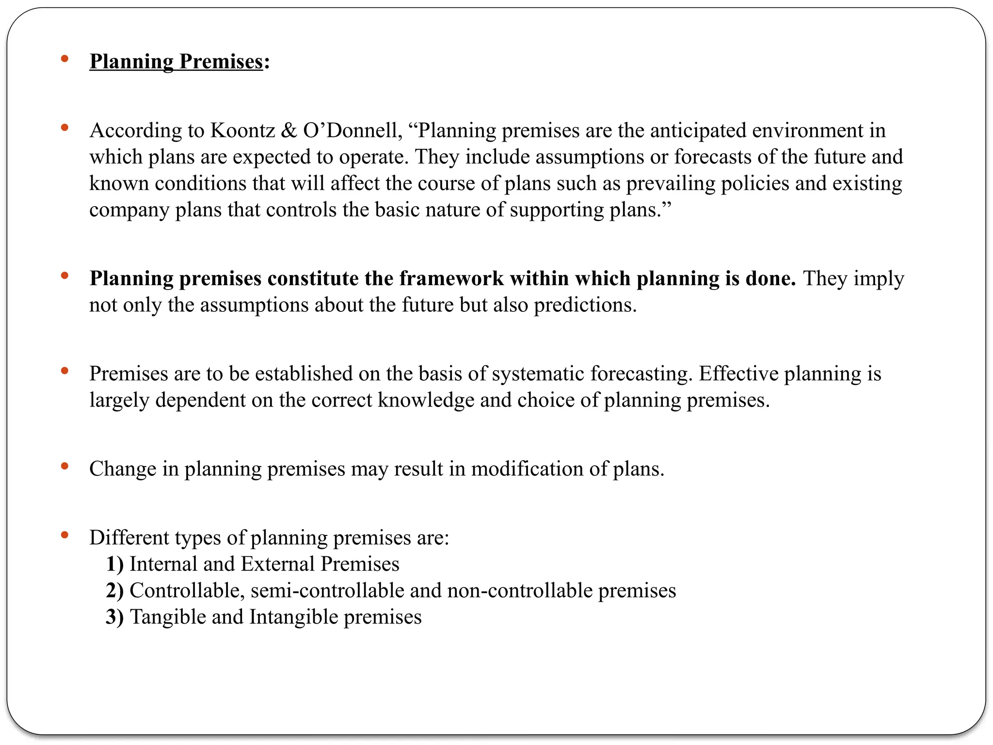  Planning Premises:
 According to Koontz & O’Donnell, “Planning premises are the anticipated environment in
which plans are expected to operate. They include assumptions or forecasts of the future and
known conditions that will affect the course of plans such as prevailing policies and existing
company plans that controls the basic nature of supporting plans.”
 Planning premises constitute the framework within which planning is done. They imply
not only the assumptions about the future but also predictions.
 Premises are to be established on the basis of systematic forecasting. Effective planning is
largely dependent on the correct knowledge and choice of planning premises.
 Change in planning premises may result in modification of plans.
 Different types of planning premises are:
1) Internal and External Premises
2) Controllable, semi-controllable and non-controllable premises
3) Tangible and Intangible premises
 