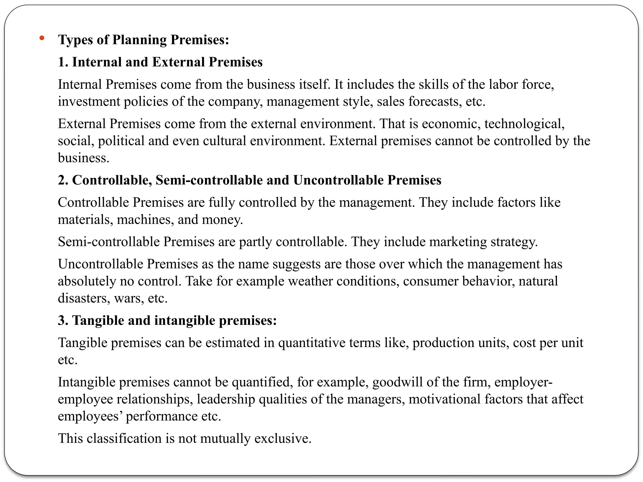  Types of Planning Premises:
1. Internal and External Premises
Internal Premises come from the business itself. It includes the skills of the labor force,
investment policies of the company, management style, sales forecasts, etc.
External Premises come from the external environment. That is economic, technological,
social, political and even cultural environment. External premises cannot be controlled by the
business.
2. Controllable, Semi-controllable and Uncontrollable Premises
Controllable Premises are fully controlled by the management. They include factors like
materials, machines, and money.
Semi-controllable Premises are partly controllable. They include marketing strategy.
Uncontrollable Premises as the name suggests are those over which the management has
absolutely no control. Take for example weather conditions, consumer behavior, natural
disasters, wars, etc.
3. Tangible and intangible premises:
Tangible premises can be estimated in quantitative terms like, production units, cost per unit
etc.
Intangible premises cannot be quantified, for example, goodwill of the firm, employer-
employee relationships, leadership qualities of the managers, motivational factors that affect
employees’ performance etc.
This classification is not mutually exclusive.
 