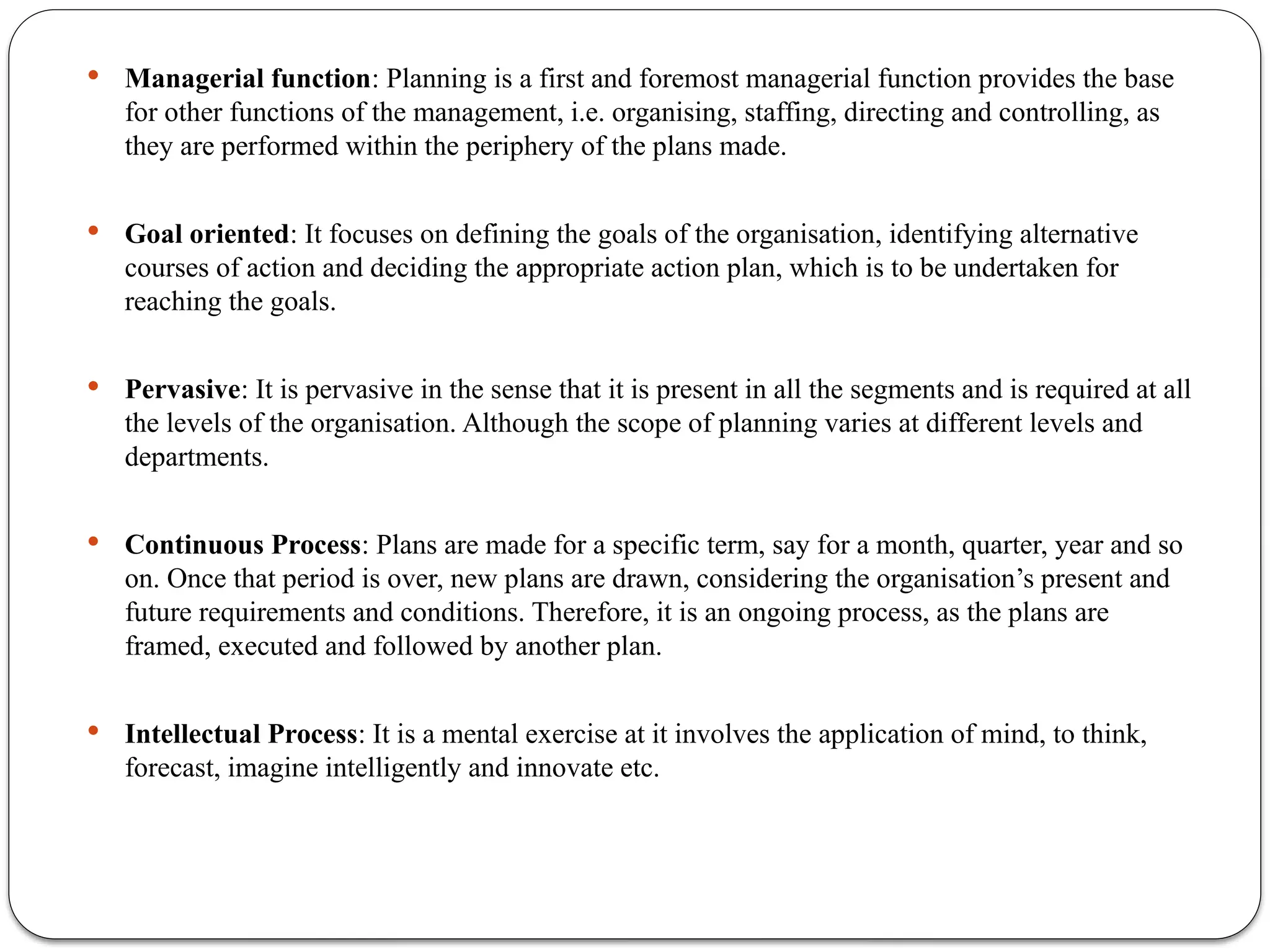  Managerial function: Planning is a first and foremost managerial function provides the base
for other functions of the management, i.e. organising, staffing, directing and controlling, as
they are performed within the periphery of the plans made.
 Goal oriented: It focuses on defining the goals of the organisation, identifying alternative
courses of action and deciding the appropriate action plan, which is to be undertaken for
reaching the goals.
 Pervasive: It is pervasive in the sense that it is present in all the segments and is required at all
the levels of the organisation. Although the scope of planning varies at different levels and
departments.
 Continuous Process: Plans are made for a specific term, say for a month, quarter, year and so
on. Once that period is over, new plans are drawn, considering the organisation’s present and
future requirements and conditions. Therefore, it is an ongoing process, as the plans are
framed, executed and followed by another plan.
 Intellectual Process: It is a mental exercise at it involves the application of mind, to think,
forecast, imagine intelligently and innovate etc.
 