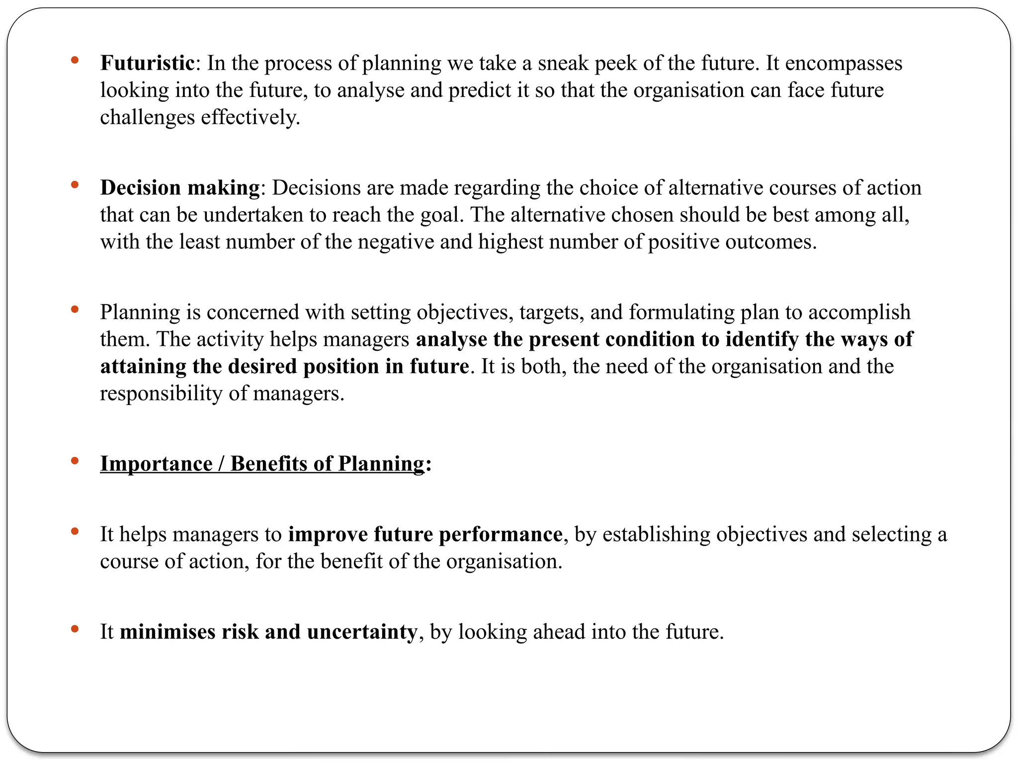  Futuristic: In the process of planning we take a sneak peek of the future. It encompasses
looking into the future, to analyse and predict it so that the organisation can face future
challenges effectively.
 Decision making: Decisions are made regarding the choice of alternative courses of action
that can be undertaken to reach the goal. The alternative chosen should be best among all,
with the least number of the negative and highest number of positive outcomes.
 Planning is concerned with setting objectives, targets, and formulating plan to accomplish
them. The activity helps managers analyse the present condition to identify the ways of
attaining the desired position in future. It is both, the need of the organisation and the
responsibility of managers.
 Importance / Benefits of Planning:
 It helps managers to improve future performance, by establishing objectives and selecting a
course of action, for the benefit of the organisation.
 It minimises risk and uncertainty, by looking ahead into the future.
 
