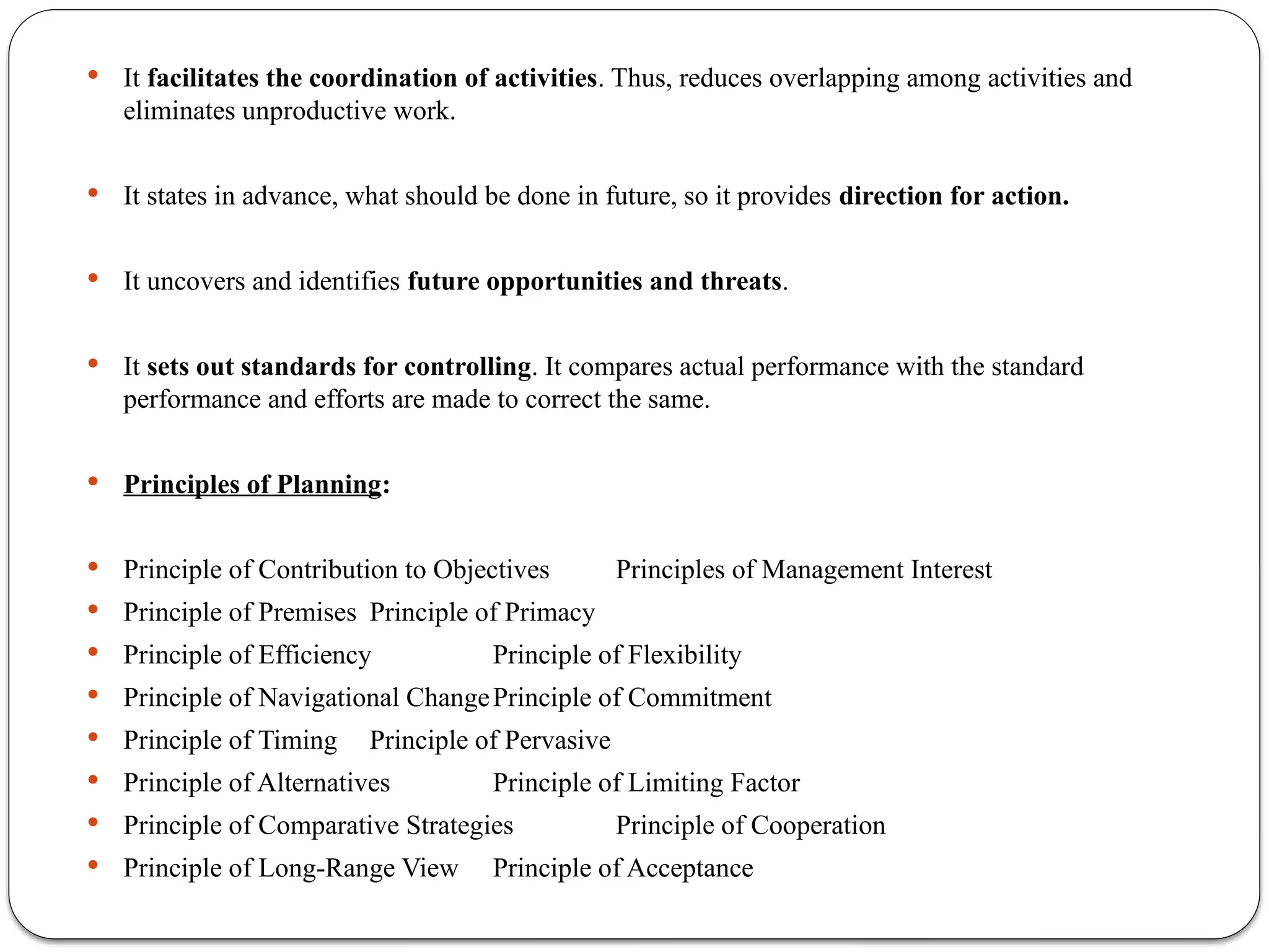  It facilitates the coordination of activities. Thus, reduces overlapping among activities and
eliminates unproductive work.
 It states in advance, what should be done in future, so it provides direction for action.
 It uncovers and identifies future opportunities and threats.
 It sets out standards for controlling. It compares actual performance with the standard
performance and efforts are made to correct the same.
 Principles of Planning:
 Principle of Contribution to Objectives Principles of Management Interest
 Principle of Premises Principle of Primacy
 Principle of Efficiency Principle of Flexibility
 Principle of Navigational ChangePrinciple of Commitment
 Principle of Timing Principle of Pervasive
 Principle of Alternatives Principle of Limiting Factor
 Principle of Comparative Strategies Principle of Cooperation
 Principle of Long-Range View Principle of Acceptance
 