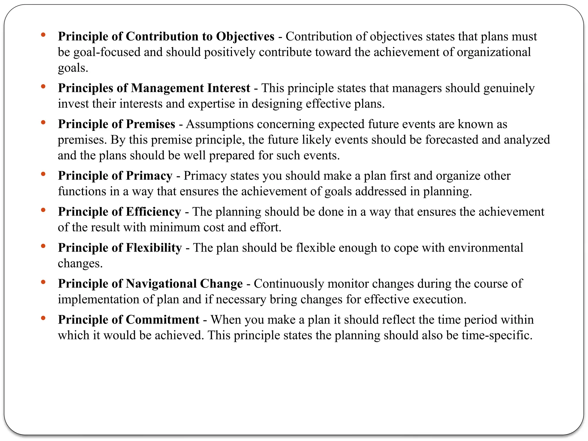  Principle of Contribution to Objectives - Contribution of objectives states that plans must
be goal-focused and should positively contribute toward the achievement of organizational
goals.
 Principles of Management Interest - This principle states that managers should genuinely
invest their interests and expertise in designing effective plans.
 Principle of Premises - Assumptions concerning expected future events are known as
premises. By this premise principle, the future likely events should be forecasted and analyzed
and the plans should be well prepared for such events.
 Principle of Primacy - Primacy states you should make a plan first and organize other
functions in a way that ensures the achievement of goals addressed in planning.
 Principle of Efficiency - The planning should be done in a way that ensures the achievement
of the result with minimum cost and effort.
 Principle of Flexibility - The plan should be flexible enough to cope with environmental
changes.
 Principle of Navigational Change - Continuously monitor changes during the course of
implementation of plan and if necessary bring changes for effective execution.
 Principle of Commitment - When you make a plan it should reflect the time period within
which it would be achieved. This principle states the planning should also be time-specific.
 