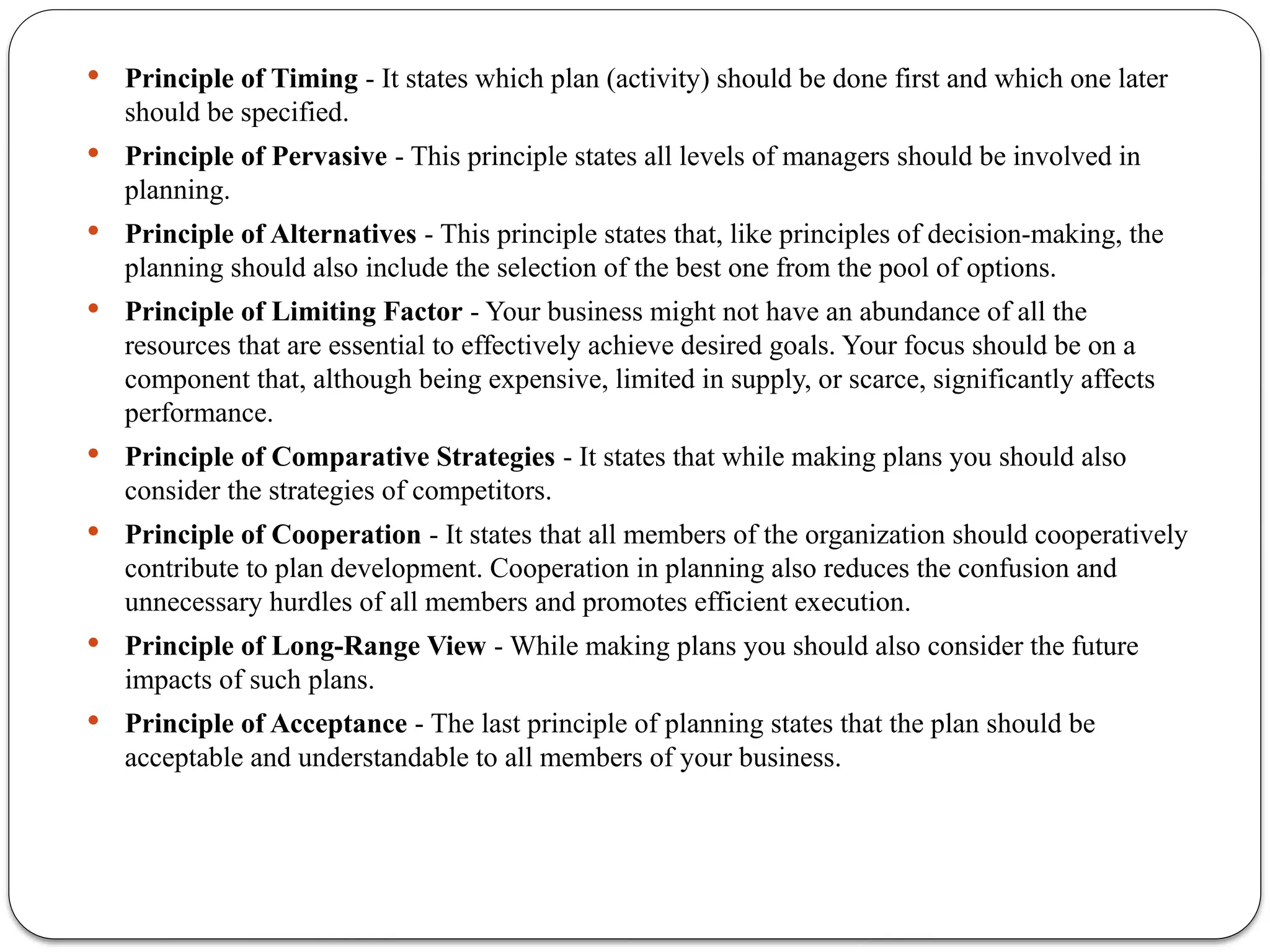  Principle of Timing - It states which plan (activity) should be done first and which one later
should be specified.
 Principle of Pervasive - This principle states all levels of managers should be involved in
planning.
 Principle of Alternatives - This principle states that, like principles of decision-making, the
planning should also include the selection of the best one from the pool of options.
 Principle of Limiting Factor - Your business might not have an abundance of all the
resources that are essential to effectively achieve desired goals. Your focus should be on a
component that, although being expensive, limited in supply, or scarce, significantly affects
performance.
 Principle of Comparative Strategies - It states that while making plans you should also
consider the strategies of competitors.
 Principle of Cooperation - It states that all members of the organization should cooperatively
contribute to plan development. Cooperation in planning also reduces the confusion and
unnecessary hurdles of all members and promotes efficient execution.
 Principle of Long-Range View - While making plans you should also consider the future
impacts of such plans.
 Principle of Acceptance - The last principle of planning states that the plan should be
acceptable and understandable to all members of your business.
 