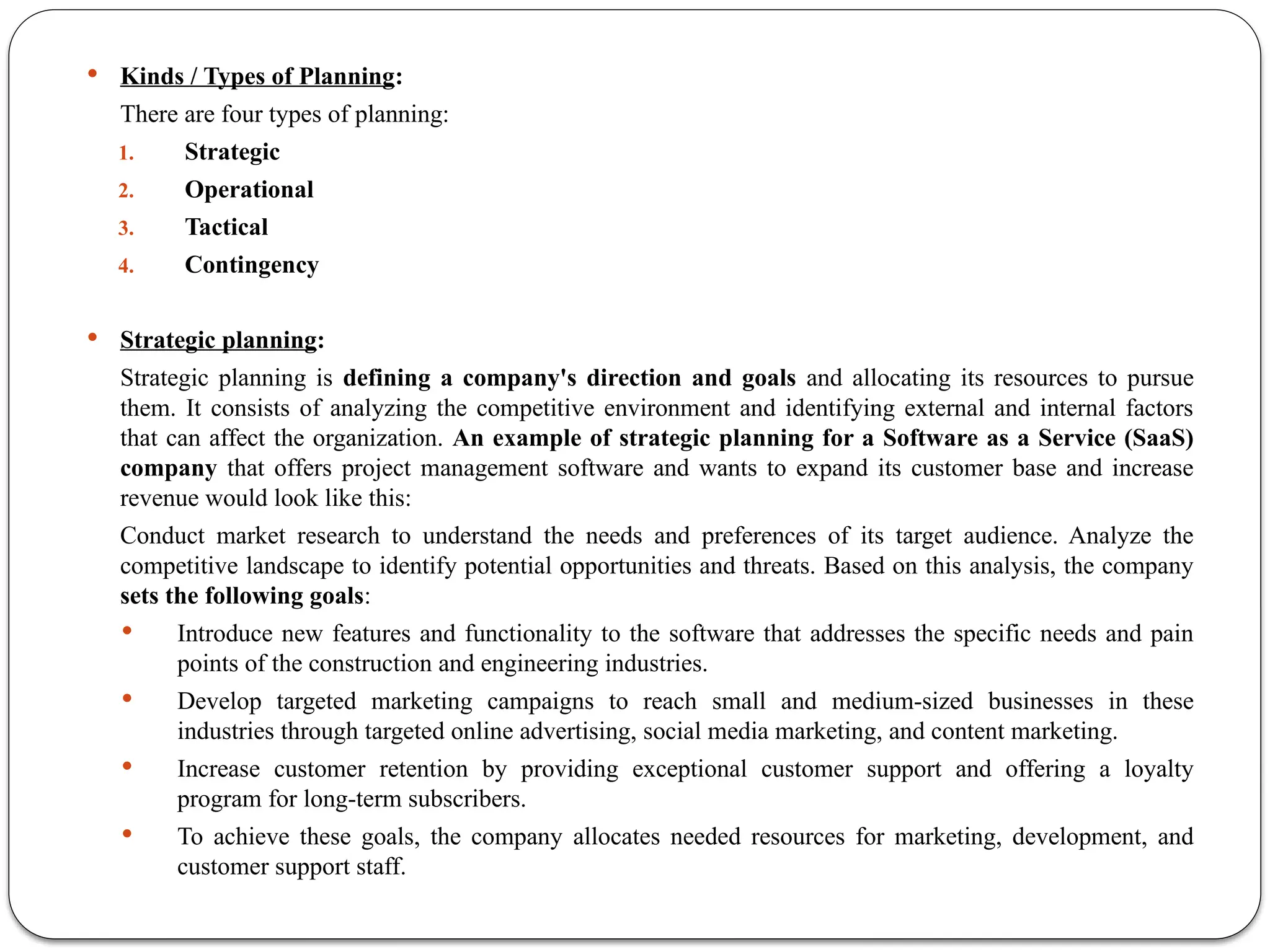  Kinds / Types of Planning:
There are four types of planning:
1. Strategic
2. Operational
3. Tactical
4. Contingency
 ‍
Strategic planning:
Strategic planning is defining a company's direction and goals and allocating its resources to pursue
them. It consists of analyzing the competitive environment and identifying external and internal factors
that can affect the organization. An example of strategic planning for a Software as a Service (SaaS)
company that offers project management software and wants to expand its customer base and increase
revenue would look like this:
Conduct market research to understand the needs and preferences of its target audience. Analyze the
competitive landscape to identify potential opportunities and threats. Based on this analysis, the company
sets the following goals:
 Introduce new features and functionality to the software that addresses the specific needs and pain
points of the construction and engineering industries.
 Develop targeted marketing campaigns to reach small and medium-sized businesses in these
industries through targeted online advertising, social media marketing, and content marketing.
 Increase customer retention by providing exceptional customer support and offering a loyalty
program for long-term subscribers.
 To achieve these goals, the company allocates needed resources for marketing, development, and
customer support staff.
 