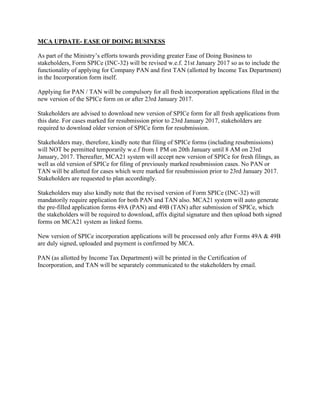 MCA UPDATE- EASE OF DOING BUSINESS
As part of the Ministry’s efforts towards providing greater Ease of Doing Business to
stakeholders, Form SPICe (INC-32) will be revised w.e.f. 21st January 2017 so as to include the
functionality of applying for Company PAN and first TAN (allotted by Income Tax Department)
in the Incorporation form itself.
Applying for PAN / TAN will be compulsory for all fresh incorporation applications filed in the
new version of the SPICe form on or after 23rd January 2017.
Stakeholders are advised to download new version of SPICe form for all fresh applications from
this date. For cases marked for resubmission prior to 23rd January 2017, stakeholders are
required to download older version of SPICe form for resubmission.
Stakeholders may, therefore, kindly note that filing of SPICe forms (including resubmissions)
will NOT be permitted temporarily w.e.f from 1 PM on 20th January until 8 AM on 23rd
January, 2017. Thereafter, MCA21 system will accept new version of SPICe for fresh filings, as
well as old version of SPICe for filing of previously marked resubmission cases. No PAN or
TAN will be allotted for cases which were marked for resubmission prior to 23rd January 2017.
Stakeholders are requested to plan accordingly.
Stakeholders may also kindly note that the revised version of Form SPICe (INC-32) will
mandatorily require application for both PAN and TAN also. MCA21 system will auto generate
the pre-filled application forms 49A (PAN) and 49B (TAN) after submission of SPICe, which
the stakeholders will be required to download, affix digital signature and then upload both signed
forms on MCA21 system as linked forms.
New version of SPICe incorporation applications will be processed only after Forms 49A & 49B
are duly signed, uploaded and payment is confirmed by MCA.
PAN (as allotted by Income Tax Department) will be printed in the Certification of
Incorporation, and TAN will be separately communicated to the stakeholders by email.
 