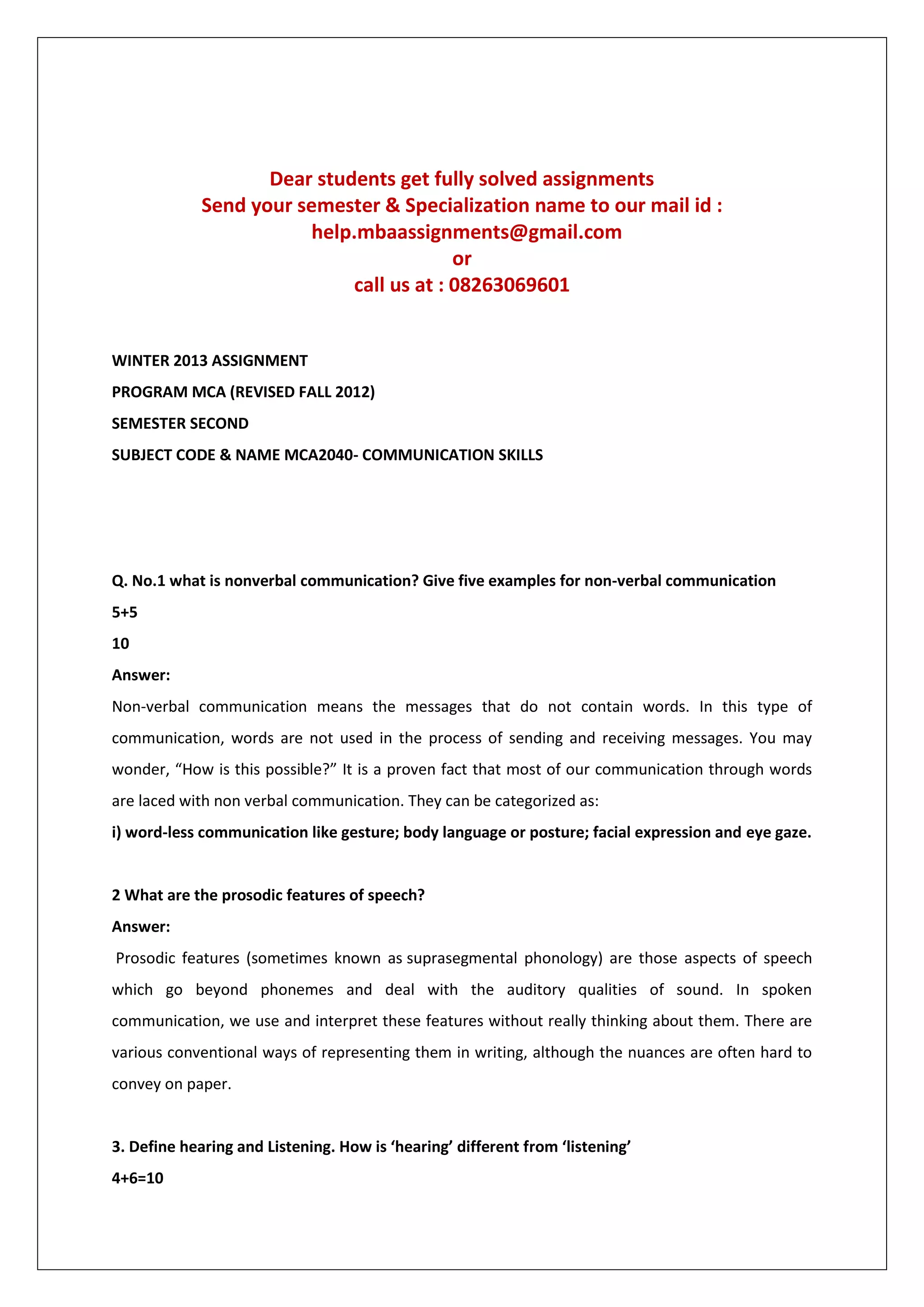 Dear students get fully solved assignments
Send your semester & Specialization name to our mail id :
help.mbaassignments@gmail.com
or
call us at : 08263069601

WINTER 2013 ASSIGNMENT
PROGRAM MCA (REVISED FALL 2012)
SEMESTER SECOND
SUBJECT CODE & NAME MCA2040- COMMUNICATION SKILLS

Q. No.1 what is nonverbal communication? Give five examples for non-verbal communication
5+5
10
Answer:
Non-verbal communication means the messages that do not contain words. In this type of
communication, words are not used in the process of sending and receiving messages. You may
wonder, “How is this possible?” It is a proven fact that most of our communication through words
are laced with non verbal communication. They can be categorized as:
i) word-less communication like gesture; body language or posture; facial expression and eye gaze.

2 What are the prosodic features of speech?
Answer:
Prosodic features (sometimes known as suprasegmental phonology) are those aspects of speech
which go beyond phonemes and deal with the auditory qualities of sound. In spoken
communication, we use and interpret these features without really thinking about them. There are
various conventional ways of representing them in writing, although the nuances are often hard to
convey on paper.

3. Define hearing and Listening. How is ‘hearing’ different from ‘listening’
4+6=10

 