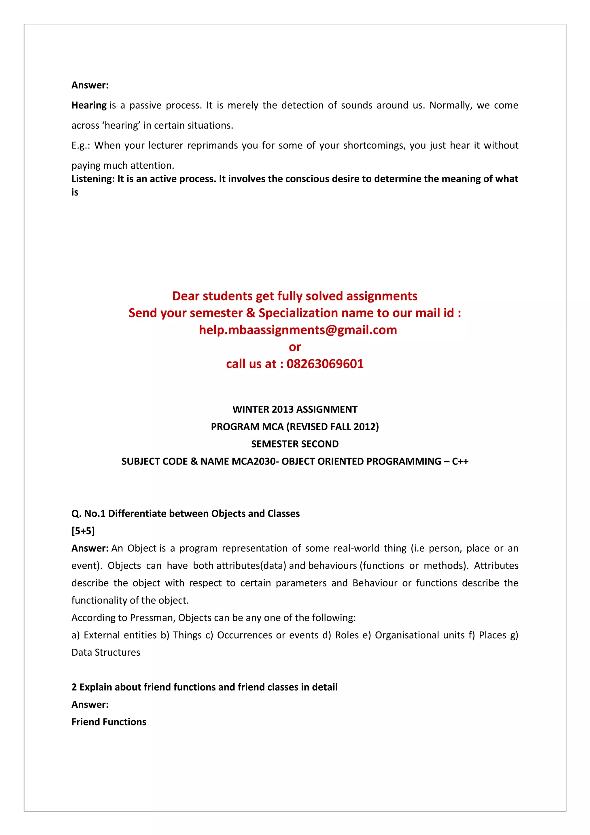 Answer:
Hearing is a passive process. It is merely the detection of sounds around us. Normally, we come
across ‘hearing’ in certain situations.
E.g.: When your lecturer reprimands you for some of your shortcomings, you just hear it without
paying much attention.
Listening: It is an active process. It involves the conscious desire to determine the meaning of what
is

Dear students get fully solved assignments
Send your semester & Specialization name to our mail id :
help.mbaassignments@gmail.com
or
call us at : 08263069601
WINTER 2013 ASSIGNMENT
PROGRAM MCA (REVISED FALL 2012)
SEMESTER SECOND
SUBJECT CODE & NAME MCA2030- OBJECT ORIENTED PROGRAMMING – C++

Q. No.1 Differentiate between Objects and Classes
[5+5]
Answer: An Object is a program representation of some real-world thing (i.e person, place or an
event). Objects can have both attributes(data) and behaviours (functions or methods). Attributes
describe the object with respect to certain parameters and Behaviour or functions describe the
functionality of the object.
According to Pressman, Objects can be any one of the following:
a) External entities b) Things c) Occurrences or events d) Roles e) Organisational units f) Places g)
Data Structures
2 Explain about friend functions and friend classes in detail
Answer:
Friend Functions

 