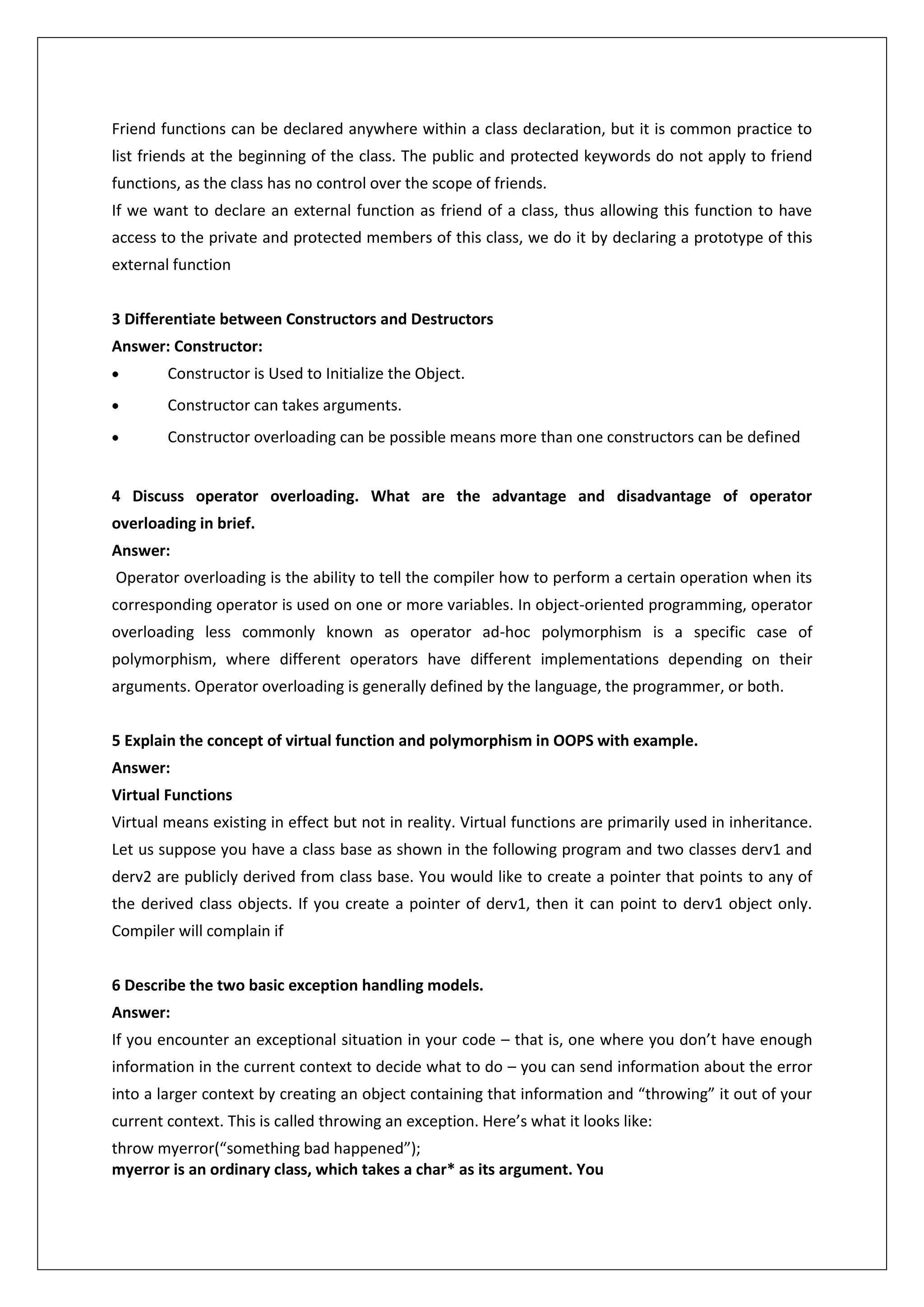 Friend functions can be declared anywhere within a class declaration, but it is common practice to
list friends at the beginning of the class. The public and protected keywords do not apply to friend
functions, as the class has no control over the scope of friends.
If we want to declare an external function as friend of a class, thus allowing this function to have
access to the private and protected members of this class, we do it by declaring a prototype of this
external function
3 Differentiate between Constructors and Destructors
Answer: Constructor:
Constructor is Used to Initialize the Object.
Constructor can takes arguments.
Constructor overloading can be possible means more than one constructors can be defined
4 Discuss operator overloading. What are the advantage and disadvantage of operator
overloading in brief.
Answer:
Operator overloading is the ability to tell the compiler how to perform a certain operation when its
corresponding operator is used on one or more variables. In object-oriented programming, operator
overloading less commonly known as operator ad-hoc polymorphism is a specific case of
polymorphism, where different operators have different implementations depending on their
arguments. Operator overloading is generally defined by the language, the programmer, or both.
5 Explain the concept of virtual function and polymorphism in OOPS with example.
Answer:
Virtual Functions
Virtual means existing in effect but not in reality. Virtual functions are primarily used in inheritance.
Let us suppose you have a class base as shown in the following program and two classes derv1 and
derv2 are publicly derived from class base. You would like to create a pointer that points to any of
the derived class objects. If you create a pointer of derv1, then it can point to derv1 object only.
Compiler will complain if
6 Describe the two basic exception handling models.
Answer:
If you encounter an exceptional situation in your code – that is, one where you don’t have enough
information in the current context to decide what to do – you can send information about the error
into a larger context by creating an object containing that information and “throwing” it out of your
current context. This is called throwing an exception. Here’s what it looks like:
throw myerror(“something bad happened”);
myerror is an ordinary class, which takes a char* as its argument. You

 