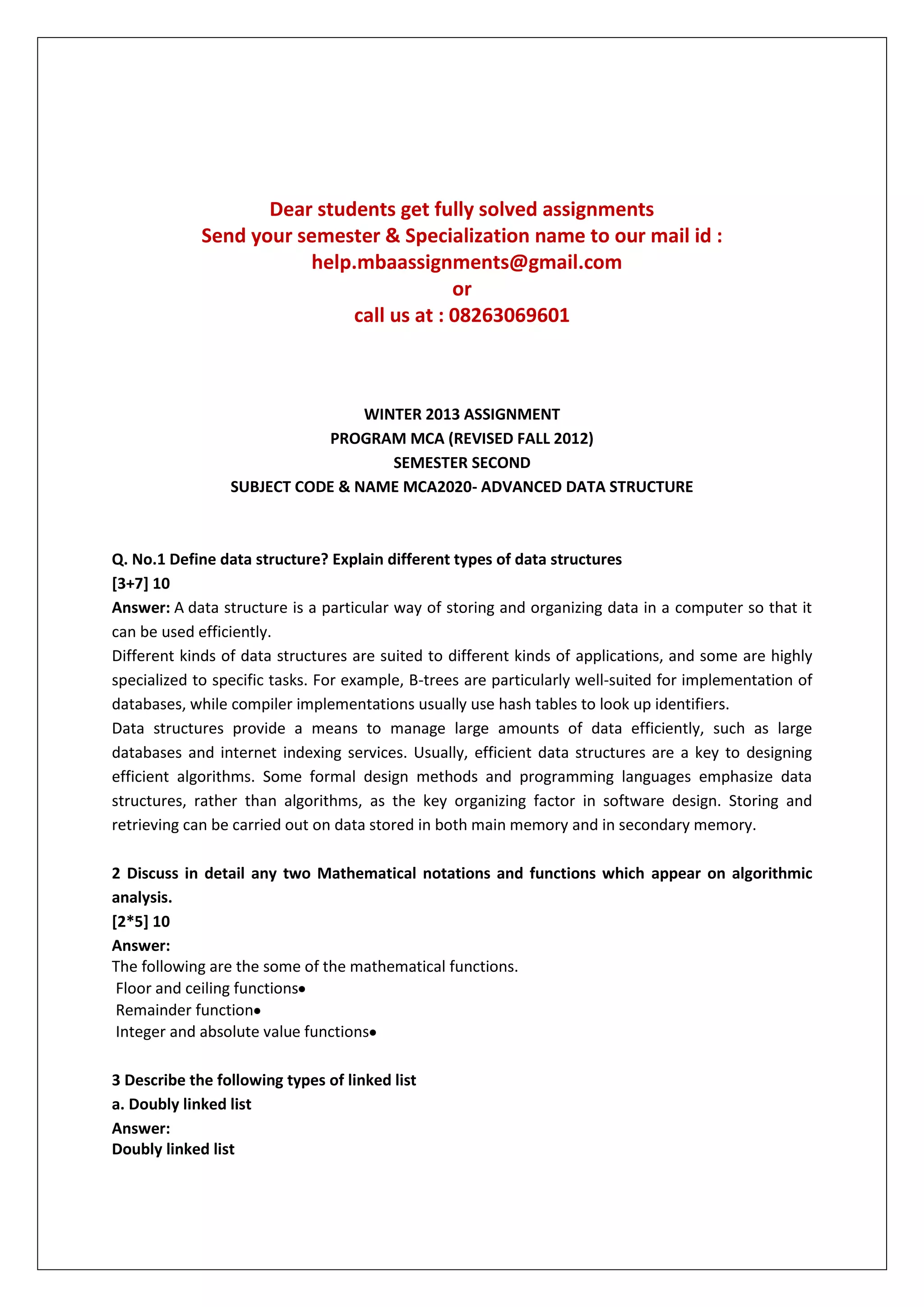 Dear students get fully solved assignments
Send your semester & Specialization name to our mail id :
help.mbaassignments@gmail.com
or
call us at : 08263069601

WINTER 2013 ASSIGNMENT
PROGRAM MCA (REVISED FALL 2012)
SEMESTER SECOND
SUBJECT CODE & NAME MCA2020- ADVANCED DATA STRUCTURE

Q. No.1 Define data structure? Explain different types of data structures
[3+7] 10
Answer: A data structure is a particular way of storing and organizing data in a computer so that it
can be used efficiently.
Different kinds of data structures are suited to different kinds of applications, and some are highly
specialized to specific tasks. For example, B-trees are particularly well-suited for implementation of
databases, while compiler implementations usually use hash tables to look up identifiers.
Data structures provide a means to manage large amounts of data efficiently, such as large
databases and internet indexing services. Usually, efficient data structures are a key to designing
efficient algorithms. Some formal design methods and programming languages emphasize data
structures, rather than algorithms, as the key organizing factor in software design. Storing and
retrieving can be carried out on data stored in both main memory and in secondary memory.
2 Discuss in detail any two Mathematical notations and functions which appear on algorithmic
analysis.
[2*5] 10
Answer:
The following are the some of the mathematical functions.
Floor and ceiling functions
Remainder function
Integer and absolute value functions
3 Describe the following types of linked list
a. Doubly linked list
Answer:
Doubly linked list

 