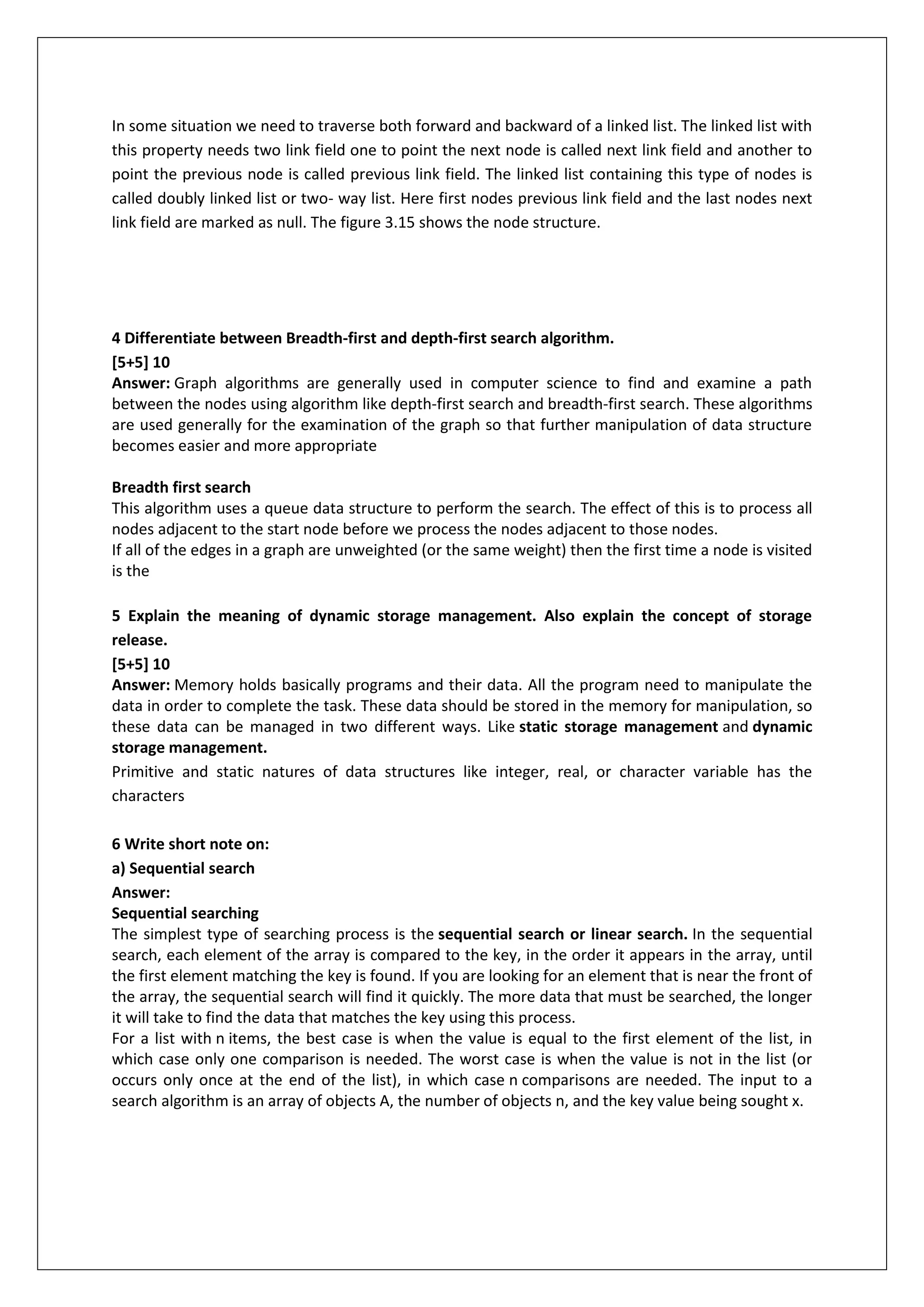 In some situation we need to traverse both forward and backward of a linked list. The linked list with
this property needs two link field one to point the next node is called next link field and another to
point the previous node is called previous link field. The linked list containing this type of nodes is
called doubly linked list or two- way list. Here first nodes previous link field and the last nodes next
link field are marked as null. The figure 3.15 shows the node structure.

4 Differentiate between Breadth-first and depth-first search algorithm.
[5+5] 10
Answer: Graph algorithms are generally used in computer science to find and examine a path
between the nodes using algorithm like depth-first search and breadth-first search. These algorithms
are used generally for the examination of the graph so that further manipulation of data structure
becomes easier and more appropriate
Breadth first search
This algorithm uses a queue data structure to perform the search. The effect of this is to process all
nodes adjacent to the start node before we process the nodes adjacent to those nodes.
If all of the edges in a graph are unweighted (or the same weight) then the first time a node is visited
is the
5 Explain the meaning of dynamic storage management. Also explain the concept of storage
release.
[5+5] 10
Answer: Memory holds basically programs and their data. All the program need to manipulate the
data in order to complete the task. These data should be stored in the memory for manipulation, so
these data can be managed in two different ways. Like static storage management and dynamic
storage management.
Primitive and static natures of data structures like integer, real, or character variable has the
characters
6 Write short note on:
a) Sequential search
Answer:
Sequential searching
The simplest type of searching process is the sequential search or linear search. In the sequential
search, each element of the array is compared to the key, in the order it appears in the array, until
the first element matching the key is found. If you are looking for an element that is near the front of
the array, the sequential search will find it quickly. The more data that must be searched, the longer
it will take to find the data that matches the key using this process.
For a list with n items, the best case is when the value is equal to the first element of the list, in
which case only one comparison is needed. The worst case is when the value is not in the list (or
occurs only once at the end of the list), in which case n comparisons are needed. The input to a
search algorithm is an array of objects A, the number of objects n, and the key value being sought x.

 