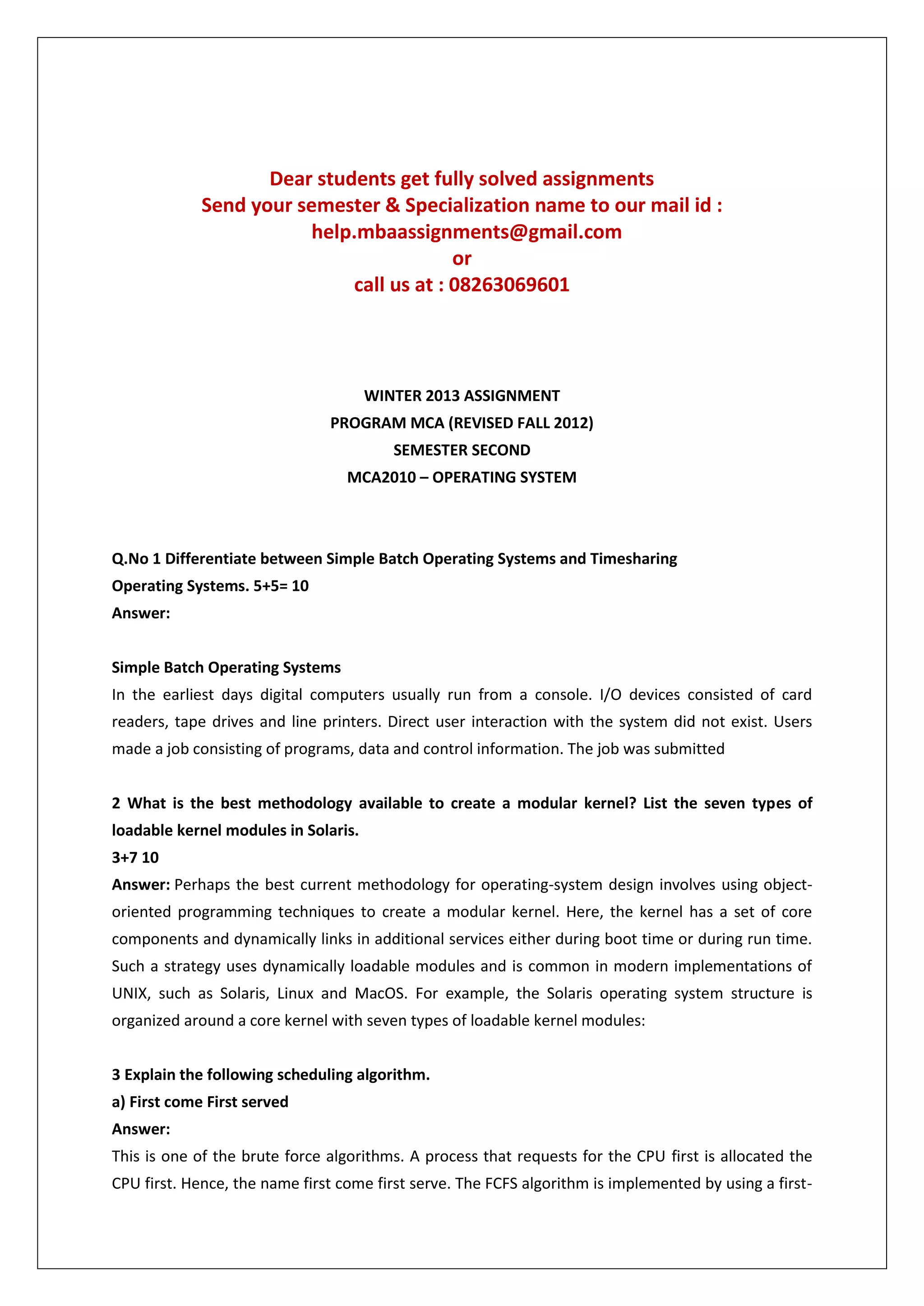 Dear students get fully solved assignments
Send your semester & Specialization name to our mail id :
help.mbaassignments@gmail.com
or
call us at : 08263069601

WINTER 2013 ASSIGNMENT
PROGRAM MCA (REVISED FALL 2012)
SEMESTER SECOND
MCA2010 – OPERATING SYSTEM

Q.No 1 Differentiate between Simple Batch Operating Systems and Timesharing
Operating Systems. 5+5= 10
Answer:
Simple Batch Operating Systems
In the earliest days digital computers usually run from a console. I/O devices consisted of card
readers, tape drives and line printers. Direct user interaction with the system did not exist. Users
made a job consisting of programs, data and control information. The job was submitted
2 What is the best methodology available to create a modular kernel? List the seven types of
loadable kernel modules in Solaris.
3+7 10
Answer: Perhaps the best current methodology for operating-system design involves using objectoriented programming techniques to create a modular kernel. Here, the kernel has a set of core
components and dynamically links in additional services either during boot time or during run time.
Such a strategy uses dynamically loadable modules and is common in modern implementations of
UNIX, such as Solaris, Linux and MacOS. For example, the Solaris operating system structure is
organized around a core kernel with seven types of loadable kernel modules:
3 Explain the following scheduling algorithm.
a) First come First served
Answer:
This is one of the brute force algorithms. A process that requests for the CPU first is allocated the
CPU first. Hence, the name first come first serve. The FCFS algorithm is implemented by using a first-

 