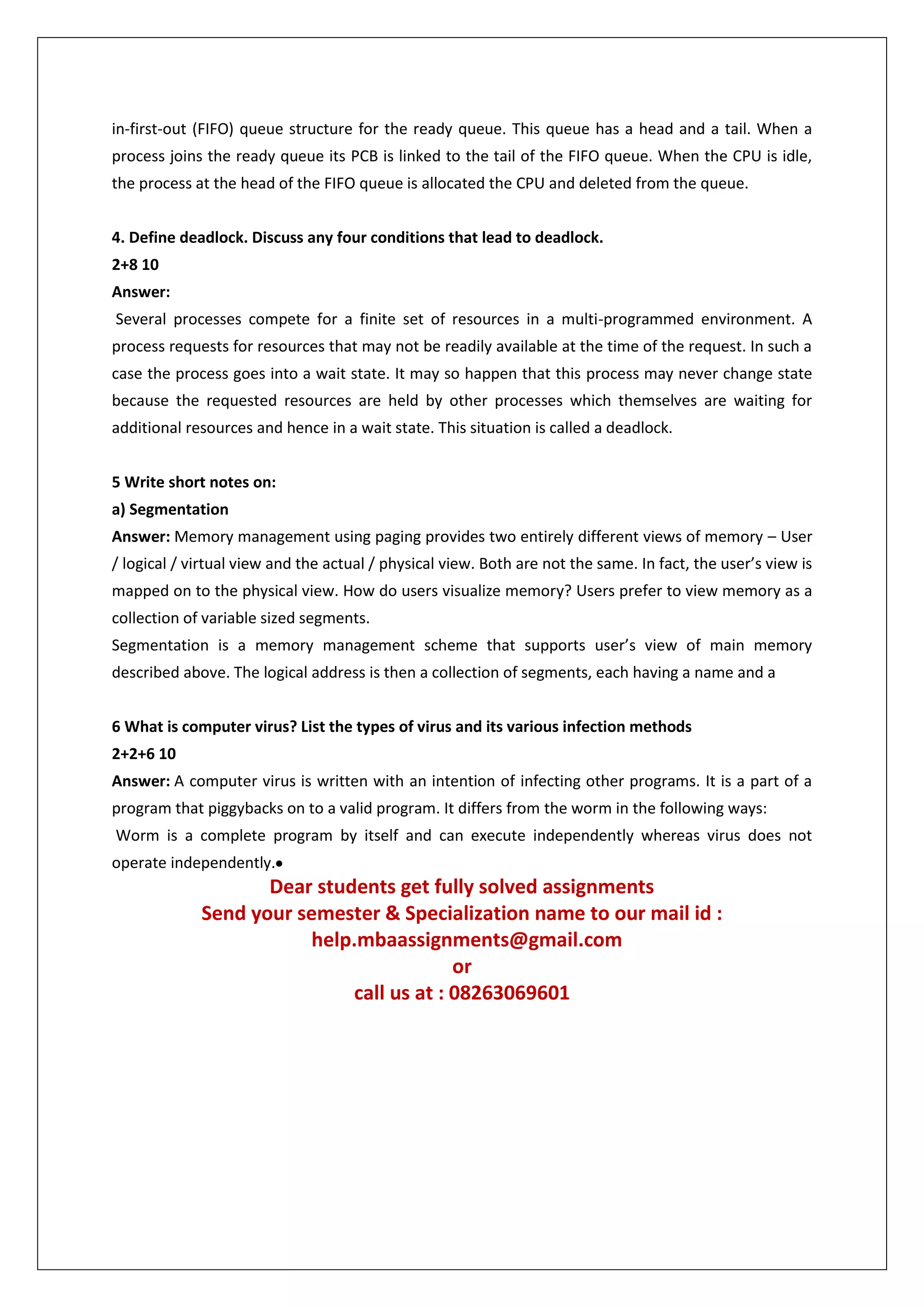 in-first-out (FIFO) queue structure for the ready queue. This queue has a head and a tail. When a
process joins the ready queue its PCB is linked to the tail of the FIFO queue. When the CPU is idle,
the process at the head of the FIFO queue is allocated the CPU and deleted from the queue.
4. Define deadlock. Discuss any four conditions that lead to deadlock.
2+8 10
Answer:
Several processes compete for a finite set of resources in a multi-programmed environment. A
process requests for resources that may not be readily available at the time of the request. In such a
case the process goes into a wait state. It may so happen that this process may never change state
because the requested resources are held by other processes which themselves are waiting for
additional resources and hence in a wait state. This situation is called a deadlock.
5 Write short notes on:
a) Segmentation
Answer: Memory management using paging provides two entirely different views of memory – User
/ logical / virtual view and the actual / physical view. Both are not the same. In fact, the user’s view is
mapped on to the physical view. How do users visualize memory? Users prefer to view memory as a
collection of variable sized segments.
Segmentation is a memory management scheme that supports user’s view of main memory
described above. The logical address is then a collection of segments, each having a name and a
6 What is computer virus? List the types of virus and its various infection methods
2+2+6 10
Answer: A computer virus is written with an intention of infecting other programs. It is a part of a
program that piggybacks on to a valid program. It differs from the worm in the following ways:
Worm is a complete program by itself and can execute independently whereas virus does not
operate independently.

Dear students get fully solved assignments
Send your semester & Specialization name to our mail id :
help.mbaassignments@gmail.com
or
call us at : 08263069601

 