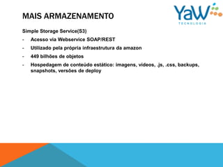 MAIS ARMAZENAMENTO
Simple Storage Service(S3)
-   Acesso via Webservice SOAP/REST
-   Utilizado pela própria infraestrutura da amazon
-   449 bilhões de objetos
-   Hospedagem de conteúdo estático: imagens, vídeos, .js, .css, backups,
    snapshots, versões de deploy
 