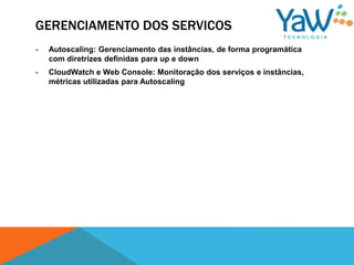 GERENCIAMENTO DOS SERVICOS
-   Autoscaling: Gerenciamento das instâncias, de forma programática
    com diretrizes definidas para up e down
-   CloudWatch e Web Console: Monitoração dos serviços e instâncias,
    métricas utilizadas para Autoscaling
 