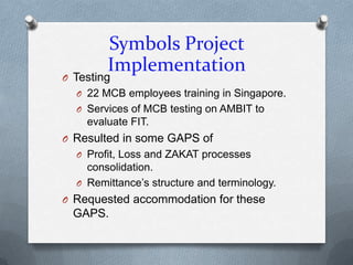 Symbols Project
        Implementation
O Testing
  O 22 MCB employees training in Singapore.
  O Services of MCB testing on AMBIT to
    evaluate FIT.
O Resulted in some GAPS of
  O Profit, Loss and ZAKAT processes
    consolidation.
  O Remittance’s structure and terminology.
O Requested accommodation for these
 GAPS.
 