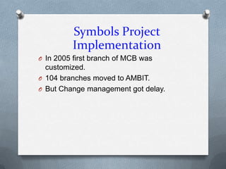 Symbols Project
         Implementation
O In 2005 first branch of MCB was
  customized.
O 104 branches moved to AMBIT.
O But Change management got delay.
 