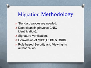 Migration Methodology
O Standard processes needed.
O Data cleansing(involve CNIC
  identification).
O Signature Verification.
O Conversion of MIBS,GLBS & RSBS.
O Role based Security and View rights
  authorization.
 