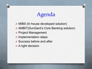 Agenda
O MIBS (In house developed solution)
O AMBIT(SunGard’s Core Banking solution)
O Project Management
O Implementation steps
O Success before and after
O A right decision
 