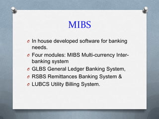 MIBS
O In house developed software for banking
    needs.
O   Four modules: MIBS Multi-currency Inter-
    banking system
O   GLBS General Ledger Banking System,
O   RSBS Remittances Banking System &
O   LUBCS Utility Billing System.
 