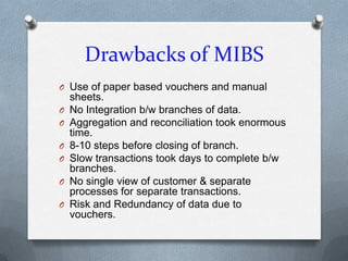 Drawbacks of MIBS
O Use of paper based vouchers and manual
    sheets.
O   No Integration b/w branches of data.
O   Aggregation and reconciliation took enormous
    time.
O   8-10 steps before closing of branch.
O   Slow transactions took days to complete b/w
    branches.
O   No single view of customer & separate
    processes for separate transactions.
O   Risk and Redundancy of data due to
    vouchers.
 