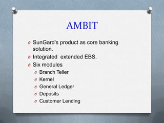 AMBIT
O SunGard's product as core banking
  solution.
O Integrated extended EBS.
O Six modules
  O Branch Teller
  O Kernel
  O General Ledger
  O Deposits
  O Customer Lending
 