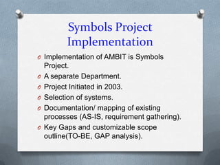 Symbols Project
          Implementation
O Implementation of AMBIT is Symbols
    Project.
O   A separate Department.
O   Project Initiated in 2003.
O   Selection of systems.
O   Documentation/ mapping of existing
    processes (AS-IS, requirement gathering).
O   Key Gaps and customizable scope
    outline(TO-BE, GAP analysis).
 