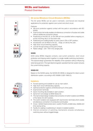 MCBs and Isolators
Product Overview
S2 series Miniature Circuit Breakers (MCBs)
The S2 series MCBs can be used in domestic, commercial and industrial
applications for protection against over-current and short circuit.
Features:
• All-round protection against contact with live parts in accordance with IEC
60364.
• Dual-function terminals enables simultaneous connection of busbar and cable
without additional connection pieces.
• Positioning of the M.C.B. on the DIN-rail now possible before snapping on,
as the mounting clip is on the lower side.
• Padlocking and sealing facility for every pole in ON or OFF position.
• Accessories can be ﬁtted to the S2... range, on site by the user.
• High short-circuit switching capacity.
• Low let-through energy at the point of fault.
• Rated voltage : 230 / 400 V AC (single pole)
S250S
S250 series MCBs integrate contacts, over-current protection, short circuit
protection and tripping switch together in a single metallic switching mechanism.
This special design guarantees the reliability of the operation without inﬂuencing
external equipment. The rapid electromagnetic operated hammer system ensures
the current limiting capacity.
S250S-DC
Based on the S250S series, the S250S-DC MCBs is designed for direct current
distribution system, according to IEC 60898-2 (GB 10963.2).

Isolators
• Forced opening and suitable for use as main switch.
• High short circuit withstanding capacity.
• Optimal protection against unintentional touch of live parts.
• Dual-function terminals
• Quick mounting clip,lockable in open position.
• Same form and design as MCB Series S2.
• The harmonised design enables interconnection of switch-isolators and MCBs
of the Series S2 with busbars.
• The switch-isolators are equipped with dual-function terminals which enable
simultaneous connection of conductors and busbar.
• Cross-/ slotted-head screws size 2, system Pozidriv, enable easy, reliable and
time-saving wiring.
• Facility for sealing or padlocking in closed or isolated position.
• Internal connection of switching mechanisms ensures simultaneous
switching even without toggle linkage.

1

Line Protection

 