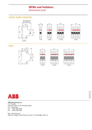 MCBs and Isolators
Dimensions (mm)
S250S / S250H / S250S-DC
66 (single pole)
68 (multi-pole)

1 pole

4 poles

3 poles

2 poles

E200

3 poles

4 poles

1SXE420001L0201
05-2008 OXY 2000

2 poles

ABB (Hong Kong) Ltd.
L.V. Products
3 Dai Hei Street, Tai Po Industrial Estate
N.T., Hong Kong
Tel : (852) 2929 3838
Fax : (852) 2929 3505
http : //www.abb.com
ABB Low Voltage Product Enquiry Contact : LV-hotline@cn.abb.com

 