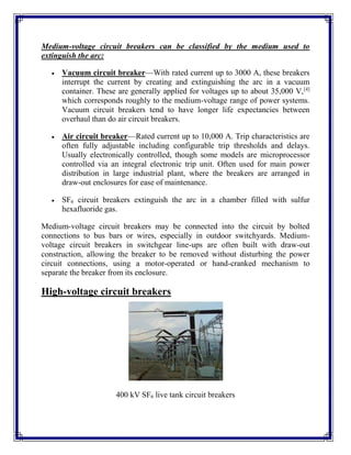 Medium-voltage circuit breakers can be classified by the medium used to
extinguish the arc:
 Vacuum circuit breaker—With rated current up to 3000 A, these breakers
interrupt the current by creating and extinguishing the arc in a vacuum
container. These are generally applied for voltages up to about 35,000 V,[4]
which corresponds roughly to the medium-voltage range of power systems.
Vacuum circuit breakers tend to have longer life expectancies between
overhaul than do air circuit breakers.
 Air circuit breaker—Rated current up to 10,000 A. Trip characteristics are
often fully adjustable including configurable trip thresholds and delays.
Usually electronically controlled, though some models are microprocessor
controlled via an integral electronic trip unit. Often used for main power
distribution in large industrial plant, where the breakers are arranged in
draw-out enclosures for ease of maintenance.
 SF6 circuit breakers extinguish the arc in a chamber filled with sulfur
hexafluoride gas.
Medium-voltage circuit breakers may be connected into the circuit by bolted
connections to bus bars or wires, especially in outdoor switchyards. Medium-
voltage circuit breakers in switchgear line-ups are often built with draw-out
construction, allowing the breaker to be removed without disturbing the power
circuit connections, using a motor-operated or hand-cranked mechanism to
separate the breaker from its enclosure.
High-voltage circuit breakers
400 kV SF6 live tank circuit breakers
 