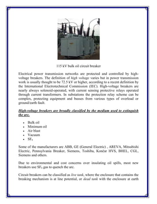 115 kV bulk oil circuit breaker
Electrical power transmission networks are protected and controlled by high-
voltage breakers. The definition of high voltage varies but in power transmission
work is usually thought to be 72.5 kV or higher, according to a recent definition by
the International Electrotechnical Commission (IEC). High-voltage breakers are
nearly always solenoid-operated, with current sensing protective relays operated
through current transformers. In substations the protection relay scheme can be
complex, protecting equipment and busses from various types of overload or
ground/earth fault.
High-voltage breakers are broadly classified by the medium used to extinguish
the arc.
 Bulk oil
 Minimum oil
 Air blast
 Vacuum
 SF6
Some of the manufacturers are ABB, GE (General Electric) , AREVA, Mitsubishi
Electric, Pennsylvania Breaker, Siemens, Toshiba, Končar HVS, BHEL, CGL,
Siemens and others.
Due to environmental and cost concerns over insulating oil spills, most new
breakers use SF6 gas to quench the arc.
Circuit breakers can be classified as live tank, where the enclosure that contains the
breaking mechanism is at line potential, or dead tank with the enclosure at earth
 