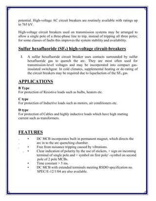 potential. High-voltage AC circuit breakers are routinely available with ratings up
to 765 kV.
High-voltage circuit breakers used on transmission systems may be arranged to
allow a single pole of a three-phase line to trip, instead of tripping all three poles;
for some classes of faults this improves the system stability and availability.
Sulfur hexafluoride (SF6) high-voltage circuit-breakers
I. A sulfur hexafluoride circuit breaker uses contacts surrounded by sulfur
hexafluoride gas to quench the arc. They are most often used for
transmission-level voltages and may be incorporated into compact gas-
insulated switchgear. In cold climates, supplemental heating or de-rating of
the circuit breakers may be required due to liquefaction of the SF6 gas.
APPLICATIONS
B Type
For protection of Resistive loads such as bulbs, heaters etc.
C type
For protection of Inductive loads such as motors, air conditioners etc.
D type
For protection of Cables and highly inductive loads which have high starting
current such as transformers.
FEATURES
. • DC MCB incorporates built in permanent magnet, which directs the
. arc in to the arc quenching chamber.
. • Free from nuisance tripping caused by vibrations.
. • Clear indication of polarity by the use of stickers, + sign on incoming
terminal of single pole and + symbol on first pole/ -symbol on second
pole of 2 pole MCBs.
• Time constant > 5 ms.
• DC MCB with extended terminals meeting RSDO specification no.
SPEC/E-12/1/04 are also available.
 