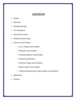 CONTENTS
 Origins
 Operation
 Working principle
 Arc interruption
 Short circuit current
 Standard current ratings
 Types of circuit breaker
o 1 Low voltage circuit breakers
o 2 Magnetic circuit breaker
o 3 Thermal magnetic circuit breaker
o 4 Common trip breakers
o 5 Medium-voltage circuit breakers
o 6 High-voltage circuit breakers
o 7 Sulfur hexafluoride (SF6) high-voltage circuit-breakers
 Application
 Features
 