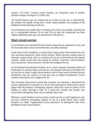 amount (<2–3 mm). Vacuum circuit breakers are frequently used in modern
medium-voltage switchgear to 35,000 volts.
Air circuit breakers may use compressed air to blow out the arc, or alternatively,
the contacts are rapidly swung into a small sealed chamber, the escaping of the
displaced air thus blowing out the arc.
Circuit breakers are usually able to terminate all current very quickly: typically the
arc is extinguished between 30 ms and 150 ms after the mechanism has been
tripped, depending upon age and construction of the device.
Short circuit current
Circuit breakers are rated both by the normal current that are expected to carry, and
the maximum short-circuit current that they can safely interrupt.
Under short-circuit conditions, a current many times greater than normal can exist
(see maximum prospective short circuit current). When electrical contacts open to
interrupt a large current, there is a tendency for an arc to form between the opened
contacts, which would allow the current to continue. Therefore, circuit breakers
must incorporate various features to divide and extinguish the arc.
In air-insulated and miniature breakers an arc chute structure consisting (often) of
metal plates or ceramic ridges cools the arc, and magnetic blowout coils deflect the
arc into the arc chute. Larger circuit breakers such as those used in electrical power
distribution may use vacuum, an inert gas such as sulphur hexafluoride or have
contacts immersed in oil to suppress the arc.
The maximum short-circuit current that a breaker can interrupt is determined by
testing. Application of a breaker in a circuit with a prospective short-circuit current
higher than the breaker's interrupting capacity rating may result in failure of the
breaker to safely interrupt a fault. In a worst-case scenario the breaker may
successfully interrupt the fault, only to explode when reset.
Miniature circuit breakers used to protect control circuits or small appliances may
not have sufficient interrupting capacity to use at a panel board; these circuit
breakers are called "supplemental circuit protectors" to distinguish them from
distribution-type circuit breakers.
 