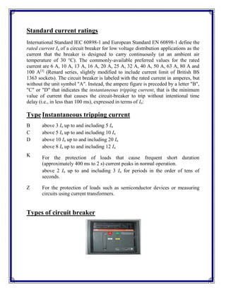 Standard current ratings
International Standard IEC 60898-1 and European Standard EN 60898-1 define the
rated current In of a circuit breaker for low voltage distribution applications as the
current that the breaker is designed to carry continuously (at an ambient air
temperature of 30 °C). The commonly-available preferred values for the rated
current are 6 A, 10 A, 13 A, 16 A, 20 A, 25 A, 32 A, 40 A, 50 A, 63 A, 80 A and
100 A[3]
(Renard series, slightly modified to include current limit of British BS
1363 sockets). The circuit breaker is labeled with the rated current in amperes, but
without the unit symbol "A". Instead, the ampere figure is preceded by a letter "B",
"C" or "D" that indicates the instantaneous tripping current, that is the minimum
value of current that causes the circuit-breaker to trip without intentional time
delay (i.e., in less than 100 ms), expressed in terms of In:
Type Instantaneous tripping current
B above 3 In up to and including 5 In
C above 5 In up to and including 10 In
D above 10 In up to and including 20 In
K
above 8 In up to and including 12 In
For the protection of loads that cause frequent short duration
(approximately 400 ms to 2 s) current peaks in normal operation.
Z
above 2 In up to and including 3 In for periods in the order of tens of
seconds.
For the protection of loads such as semiconductor devices or measuring
circuits using current transformers.
Types of circuit breaker
 